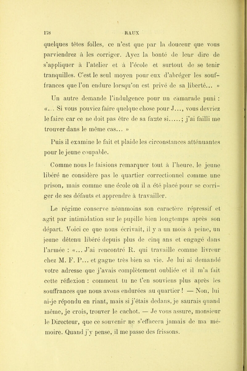 quelques têtes folles, ce n’est que par la douceur que vous parviendrez à les corriger. Ayez la bonté de leur dire de s’appliquer à l’atelier et à l’école et surtout de se tenir tranquilles. C’est le seul moyen pour eux d’abréger les souf- frances que l’on endure lorsqu’on est privé de sa liberté... » Un autre demande l’indulgence pour un camarade puni : «... Si vous pouviez faire quelque chose pour J..., vous devriez le faire car ce ne doit pas être de sa faute si ; j’ai failli me trouver dans le même cas... » Puis il examine le fait et plaide les circonstances atténuantes pour le jeune coupable. Comme nous le faisions remarquer tout à l’heure, le jeune libéré ne considère pas le quartier correctionnel comme une prison, mais comme une école où il a été placé pour se corri- ger de ses défauts et apprendre à travailler. Le régime conserve néanmoins son caractère répressif et agit par intimidation sur le pupille bien longtemps après son départ. Voici ce que nous écrivait, il y a un mois à peine, un jeune détenu libéré depuis plus de cinq ans et engagé dans l’armée : «... J’ai rencontré R. qui travaille comme livreur chez M. F. P... et gagne très bien sa vie. Je lui ai demandé votre adresse que j’avais complètement oubliée et il m’a fait cette réflexion : comment tu ne t’en souviens plus après les souffrances que nous avons endurées au quartier ! — Non, lui ai-je répondu en riant, mais si j’étais dedans, je saurais quand même, je crois, trouver le cachot. — Je vous assure, monsieur le Directeur, que ce souvenir ne s’effacera jamais de ma mé- moire. Quand j’y pense, il me passe des frissons.