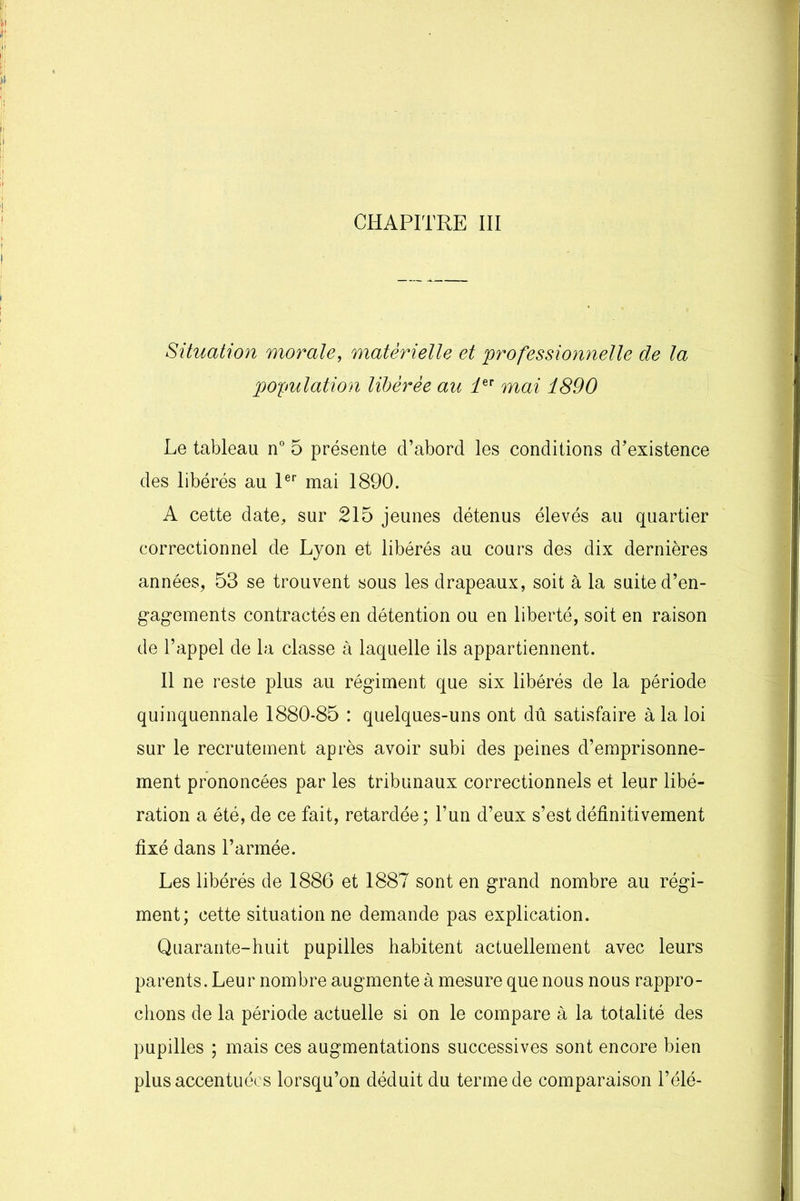 Situation morale, matérielle et professionnelle de la population libérée au 1er mai 1890 Le tableau n° 5 présente d’abord les conditions d’existence des libérés au 1er mai 1890. A cette date, sur 215 jeunes détenus élevés au quartier correctionnel de Lyon et libérés au cours des dix dernières années, 53 se trouvent sous les drapeaux, soit à la suite d’en- gagements contractés en détention ou en liberté, soit en raison de l’appel de la classe à laquelle ils appartiennent. Il ne reste plus au régiment que six libérés de la période quinquennale 1880*85 : quelques-uns ont dû satisfaire à la loi sur le recrutement après avoir subi des peines d’emprisonne- ment prononcées par les tribunaux correctionnels et leur libé- ration a été, de ce fait, retardée ; l’un d’eux s’est définitivement fixé dans l’armée. Les libérés de 1886 et 1887 sont en grand nombre au régi- ment; cette situation ne demande pas explication. Quarante-huit pupilles habitent actuellement avec leurs parents. Leur nombre augmente à mesure que nous nous rappro- chons de la période actuelle si on le compare à la totalité des pupilles ; mais ces augmentations successives sont encore bien plus accentuées lorsqu’on déduit du terme de comparaison l’élé-