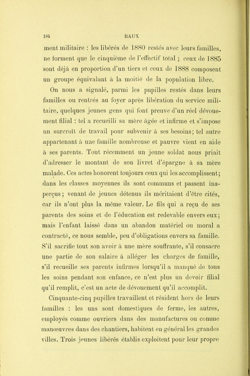 ment militaire : les libérés de 1880 restés avec leurs familles, ne forment que le cinquième de l’effectif total ; ceux de 1885 sont déjà en proportion d’un tiers et ceux de 1888 composent un groupe équivalant à la moitié de la population libre. On nous a signalé, parmi les pupilles restés dans leurs familles ou rentrés au foyer après libération du service mili- taire, quelques jeunes gens qui font preuve d’un réel dévoue- ment filial : tel a recueilli sa mère âgée et infirme et s’impose un surcroît de travail pour subvenir à ses besoins; tel autre appartenant à une famille nombreuse et pauvre vient en aide à ses parents. Tout récemment un jeune soldat nous priait d’adresser le montant de son livret d’épargne à sa mère malade. Ces actes honorent toujours ceux qui les accomplissent; dans les classes moyennes ils sont communs et passent ina- perçus ; venant de jeunes détenus ils méritaient d’être cités, car ils n’ont plus la même valeur. Le fils qui a reçu de ses parents des soins et de l’éducation est redevable envers eux; mais l’enfant laissé dans un abandon matériel ou moral a contracté, ce nous semble, peu d’obligations envers sa famille. S'il sacrifie tout son avoir à une mère souffrante, s’il consacre une partie de son salaire à alléger les charges de famille,- s’il recueille ses parents infirmes lorsqu’il a manqué de tous les soins pendant son enfance, ce n’est plus un devoir filial qu’il remplit, c’est un acte de dévouement qu’il accomplit. Cinquante-cinq pupilles travaillent et résident hors de leurs familles : les uns sont domestiques de ferme, les autres, employés comme ouvriers dans des manufactures ou comme manœuvres dans des chantiers, habitent en général les grandes villes. Trois jeunes libérés établis exploitent pour leur propre