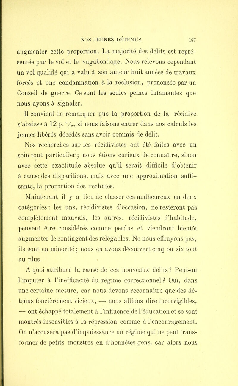 augmenter cette proportion. La majorité des délits est repré- sentée par le vol et le vagabondage. Nous relevons cependant un vol qualifié qui a valu à son auteur huit années de travaux forcés et une condamnation à la réclusion, prononcée par un Conseil de guerre. Ce sont les seules peines infamantes que nous ayons à signaler. Il convient de remarquer que la proportion de la récidive s’abaisse à 12 p. %>, si nous faisons entrer dans nos calculs les jeunes libérés décédés sans avoir commis de délit. Nos recherches sur les récidivistes ont été faites avec un soin tout particulier ; nous étions curieux de connaître, sinon avec cette exactitude absolue qu’il serait difficile d’obtenir à cause des disparitions, mais avec une approximation suffi- sante, la proportion des rechutes. Maintenant il y a lieu de classer ces malheureux en deux catégories : les uns, récidivistes d’occasion, ne resteront pas complètement mauvais, les autres, récidivistes d’habitude, peuvent être considérés comme perdus et viendront bientôt augmenter le contingent des relégables. Ne nous effrayons pas, ils sont en minorité ; nous en avons découvert cinq ou six tout au plus. A quoi attribuer la cause de ces nouveaux délits ? Peut-on l’imputer à l’inefficacité du régime correctionnel? Oui, dans une certaine mesure, car nous devons reconnaître que des dé- tenus foncièrement vicieux, — nous allions dire incorrigibles, — ont échappé totalement à l’influence de l’éducation et se sont montrés insensibles à la répression comme à l’encouragement. On n’accusera pas d’impuisssance un régime qui ne peut trans- former de petits monstres en d’honnêtes gens, car alors nous
