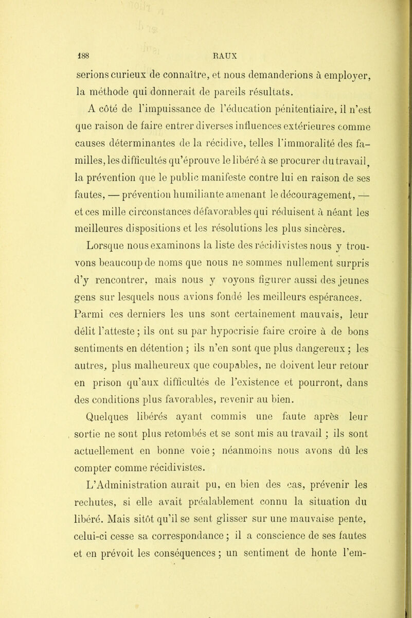 serions curieux de connaître, et nous demanderions à employer, la méthode qui donnerait de pareils résultats. A côté de l’impuissance de l’éducation pénitentiaire, il n’est que raison de faire entrer diverses influences extérieures comme causes déterminantes de la récidive, telles l’immoralité des fa- milles, les difficultés qu’éprouve le libéré à se procurer du travail ? la prévention que le public manifeste contre lui en raison de ses fautes, — prévention humiliante amenant le découragement, — et ces mille circonstances défavorables qui réduisent à néant les meilleures dispositions et les résolutions les plus sincères. Lorsque nous examinons la liste des récidivistes nous y trou- vons beaucoup de noms que nous ne sommes nullement surpris d’y rencontrer, mais nous y voyons figurer aussi des jeunes gens sur lesquels nous avions fondé les meilleurs espérances. Parmi ces derniers les uns sont certainement mauvais, leur délit l’atteste ; ils ont su par hypocrisie faire croire à de bons sentiments en détention ; ils n’en sont que plus dangereux ; les autres, plus malheureux que coupables, ne doivent leur retour en prison qu’aux difficultés de l’existence et pourront, dans des conditions plus favorables, revenir au bien. Quelques libérés ayant commis une faute après leur sortie ne sont plus retombés et se sont mis au travail ; ils sont actuellement en bonne voie; néanmoins nous avons dû les compter comme récidivistes. L’Administration aurait pu, en bien des cas, prévenir les rechutes, si elle avait préalablement connu la situation du libéré. Mais sitôt qu’il se sent glisser sur une mauvaise pente, celui-ci cesse sa correspondance ; il a conscience de ses fautes et en prévoit les conséquences ; un sentiment de honte l’em-