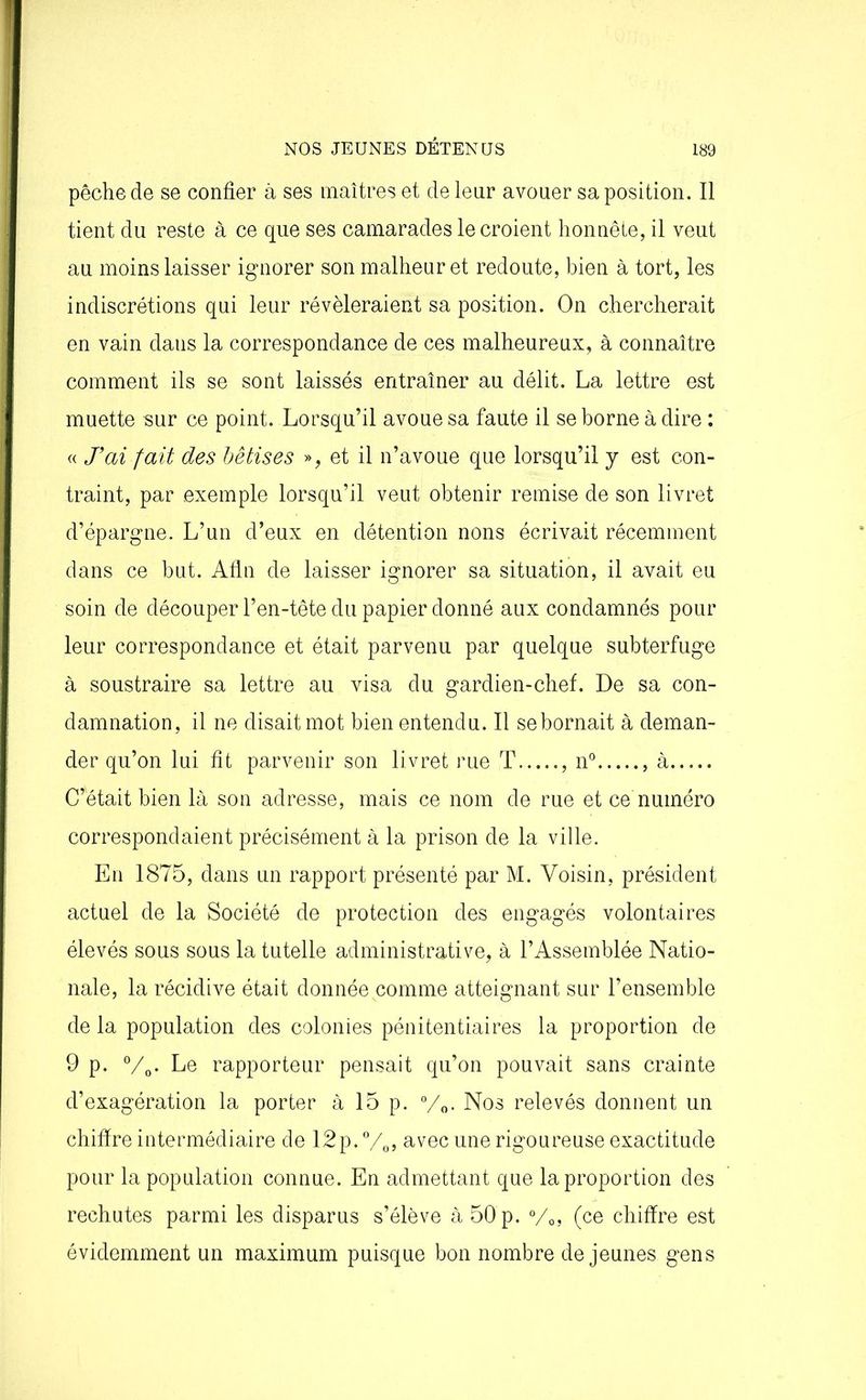 pêche de se confier à ses maîtres et de leur avouer sa position. Il tient du reste à ce que ses camarades le croient honnête, il veut au moins laisser ignorer son malheur et redoute, bien à tort, les indiscrétions qui leur révéleraient sa position. On chercherait en vain dans la correspondance de ces malheureux, à connaître comment ils se sont laissés entraîner au délit. La lettre est muette sur ce point. Lorsqu’il avoue sa faute il se borne à dire : « J'ai fait des bêtises », et il n’avoue que lorsqu’il y est con- traint, par exemple lorsqu’il veut obtenir remise de son livret d’épargne. L’un d’eux en détention nons écrivait récemment dans ce but. Afin de laisser ignorer sa situation, il avait eu soin de découper l’en-tête du papier donné aux condamnés pour leur correspondance et était parvenu par quelque subterfuge à soustraire sa lettre au visa du gardien-chef. De sa con- damnation, il ne disait mot bien entendu. Il se bornait à deman- der qu’on lui fit parvenir son livret rue T , n° à C’était bien là son adresse, mais ce nom de rue et ce numéro correspondaient précisément à la prison de la ville. En 1875, dans un rapport présenté par M. Voisin, président actuel de la Société de protection des engagés volontaires élevés sous sous la tutelle administrative, à l’Assemblée Natio- nale, la récidive était donnée comme atteignant sur l’ensemble de la population des colonies pénitentiaires la proportion de 9 p. °/0. Le rapporteur pensait qu’on pouvait sans crainte d’exagération la porter à 15 p. 0/o. Nos relevés donnent un chiffre intermédiaire de 12p. °/0, avec une rigoureuse exactitude pour la population connue. En admettant que la proportion des rechutes parmi les disparus s’élève à 50 p. °/0, (ce chiffre est évidemment un maximum puisque bon nombre de jeunes gens