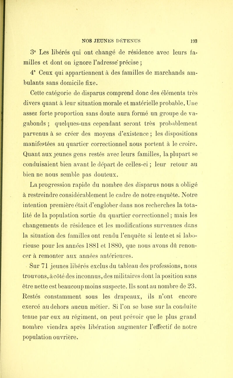 3° Les libérés qui ont changé de résidence avec leurs fa- milles et dont on ignore l’adresse précise ; 4° Ceux qui appartiennent à des familles de marchands am- bulants sans domicile fixe. Cette catégorie de disparus comprend donc des éléments très divers quant à leur situation morale et matérielle probable. Une assez forte proportion sans doute aura formé un groupe de va- gabonds ; quelques-uns cependant seront très probablement parvenus à se créer des moyens d’existence ; les dispositions manifestées au quartier correctionnel nous portent à le croire. Quant aux jeunes gens restés avec leurs familles, la plupart se conduisaient bien avant le départ de celles-ci ; leur retour au bien ne nous semble pas douteux. La progression rapide du nombre des disparus nous a obligé à restreindre considérablement le cadre de notre enquête. Notre intention première était d’englober dans nos recherches la tota- lité de la population sortie du quartier correctionnel ; mais les changements de résidence et les modifications survenues dans la situation des familles ont rendu l’enquête si lente et si labo- rieuse pour les années 1881 et 1880, que nous avons dû renon- cer à remonter aux années antérieures. Sur 71 jeunes libérés exclus du tableau des professions, nous trouvons, à côté des inconnus, des militaires dont la position sans être nette est beaucoup moins suspecte. Ils sont au nombre de 23. Restés constamment sous les drapeaux, ils n’ont encore exercé au dehors aucun métier. Si l’on se base sur la conduite tenue par eux au régiment, on peut prévoir que le plus grand nombre viendra après libération augmenter l’effectif de notre population ouvrière.