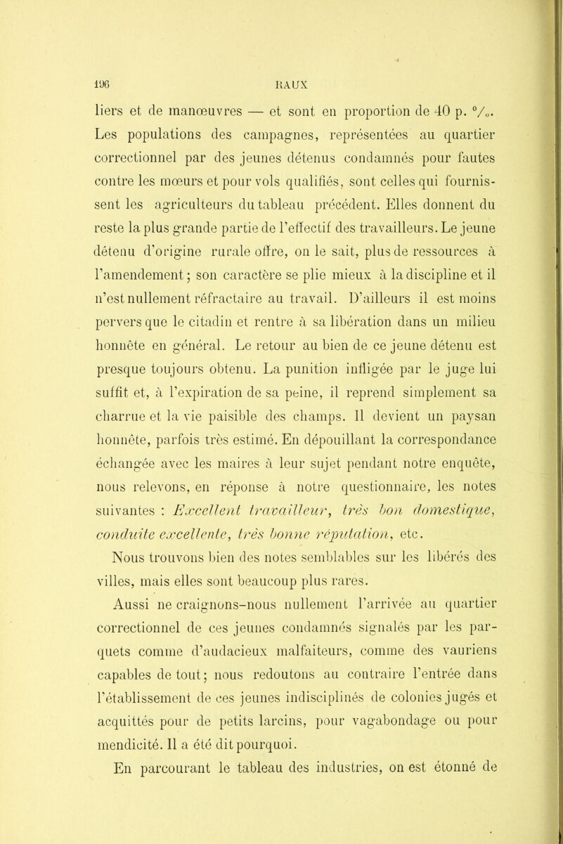 liers et de manœuvres — et sont en proportion de 40 p. °/0. Les populations des campagnes, représentées au quartier correctionnel par des jeunes détenus condamnés pour fautes contre les mœurs et pour vols qualifiés, sont celles qui fournis- sent les agriculteurs du tableau précédent. Elles donnent du reste la plus grande partie de l’effectif des travailleurs. Le jeune détenu d’origine rurale offre, on le sait, plus de ressources à l’amendement ; son caractère se plie mieux à la discipline et il n’est nullement réfractaire au travail. D’ailleurs il est moins pervers que le citadin et rentre à sa libération dans un milieu honnête en général. Le retour au bien de ce jeune détenu est presque toujours obtenu. La punition infligée par le juge lui suffit et, à l’expiration de sa peine, il reprend simplement sa charrue et la vie paisible des champs. 11 devient un paysan honnête, parfois très estimé. En dépouillant la correspondance échangée avec les maires à leur sujet pendant notre enquête, nous relevons, en réponse à notre questionnaire, les notes suivantes : Excellent travailleur, très bon domestique, conduite excellente, très bonne réputation, etc. Nous trouvons bien des notes semblables sur les libérés des villes, mais elles sont beaucoup plus rares. Aussi ne craignons-nous nullement l’arrivée au quartier correctionnel de ces jeunes condamnés signalés par les par- quets comme d’audacieux malfaiteurs, comme des vauriens capables de tout; nous redoutons au contraire l’entrée dans l’établissement de ces jeunes indisciplinés de colonies jugés et acquittés pour de petits larcins, pour vagabondage ou pour mendicité. 11 a été dit pourquoi. En parcourant le tableau des industries, on est étonné de
