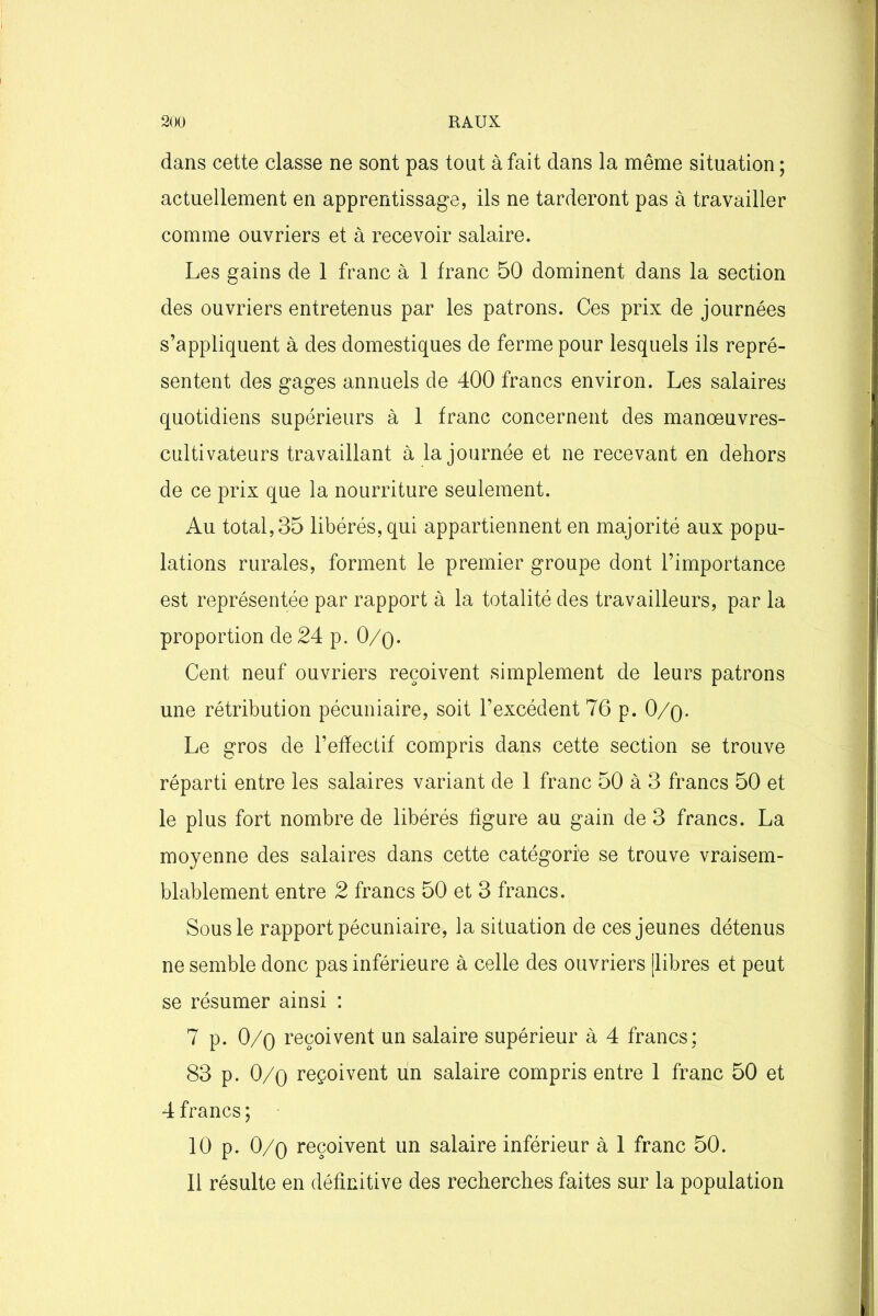 dans cette classe ne sont pas tout à fait dans la même situation ; actuellement en apprentissage, ils ne tarderont pas à travailler comme ouvriers et à recevoir salaire. Les gains de 1 franc à 1 franc 50 dominent dans la section des ouvriers entretenus par les patrons. Ces prix de journées s’appliquent à des domestiques de ferme pour lesquels ils repré- sentent des gages annuels de 400 francs environ. Les salaires quotidiens supérieurs à 1 franc concernent des manœuvres- cultivateurs travaillant à la journée et ne recevant en dehors de ce prix que la nourriture seulement. Au total, 35 libérés, qui appartiennent en majorité aux popu- lations rurales, forment le premier groupe dont l’importance est représentée par rapport à la totalité des travailleurs, par la proportion de 24 p. 0/q. Cent neuf ouvriers reçoivent simplement de leurs patrons une rétribution pécuniaire, soit l’excédent 76 p. 0/q. Le gros de l’effectif compris dans cette section se trouve réparti entre les salaires variant de 1 franc 50 à 3 francs 50 et le plus fort nombre de libérés figure au gain de 3 francs. La moyenne des salaires dans cette catégorie se trouve vraisem- blablement entre 2 francs 50 et 3 francs. Sous le rapport pécuniaire, la situation de ces jeunes détenus ne semble donc pas inférieure à celle des ouvriers [libres et peut se résumer ainsi : 7 p. 0/o reçoivent un salaire supérieur à 4 francs; 83 p. 0/o reçoivent un salaire compris entre 1 franc 50 et 4 francs; 10 p. 0/q reçoivent un salaire inférieur à 1 franc 50.