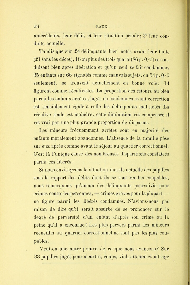 antécédents, leur délit, et leur situation pénale; 2° leur con- duite actuelle. Tandis que sur 24 délinquants bien notés avant leur faute (21 sans les décès), 18 ou plus des trois quarts (86 p. 0/0) se con- duisent bien après libération et qu’un seul se fait condamner, 35 enfants sur 66 signalés comme mauvais sujets, ou 54 p. 0/0 seulement, se trouvent actuellement en bonne voie; 14 figurent comme récidivistes. La proportion des retours au bien parmi les enfants arrêtés, jugés ou condamnés avant correction est sensiblement égale à celle des délinquants mal notés. La récidive seule est moindre; cettq diminution est compensée il est vrai par une plus grande proportion de disparus. Les mineurs fréquemment arrêtés sont en majorité des enfants moralement abandonnés. L’absence de la famille pèse sur eux après comme avant le séjour au quartier correctionnel. C’est là l’unique cause des nombreuses disparitions constatées parmi ces libérés. Si nous envisageons la situation morale actuelle des pupilles sous le rapport des délits dont ils se sont rendus coupables, nous remarquons qu’aucun des délinquants poursuivis pour crimes contre les personnes, — crimes graves pour la plupart — ne figure parmi les libérés condamnés. N’avions-nous pas raison de dire qu’il serait absurbe de se prononcer sur le degré de perversité d’un enfant d’après son crime ou la peine qu’il a encourue! Les plus pervers parmi les mineurs recueillis au quartier correctionnel ne sont pas les plus cou- pables. Veut-on une autre preuve de ce que nous avançons? Sur 33 pupilles jugés pour meurtre, coups, viol, attentat et outrage