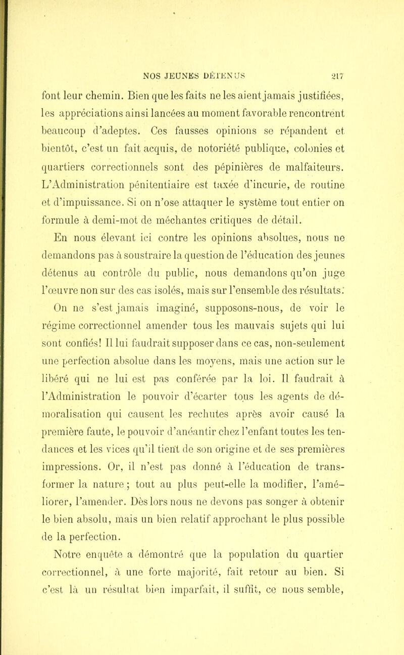 font leur chemin. Bien que les faits ne les aient jamais justifiées, les appréciations ainsi lancées au moment favorable rencontrent beaucoup d'adeptes'. Ces fausses opinions se répandent et bientôt, c’est un fait acquis, de notoriété publique, colonies et quartiers correctionnels sont des pépinières de malfaiteurs. L’Administration pénitentiaire est taxée d’incurie, de routine et d’impuissance. Si on n’ose attaquer le système tout entier on formule à demi-mot de méchantes critiques de détail. En nous élevant ici contre les opinions absolues, nous ne demandons pas à soustraire la question de l’éducation des jeunes détenus au contrôle du public, nous demandons qu’on juge l’œuvre non sur des cas isolés, mais sur l’ensemble des résultats: On ne s’est jamais imaginé, supposons-nous, de voir le régime correctionnel amender tous les mauvais sujets qui lui sont confiés! Il lui faudrait supposer dans ce cas, non-seulement une perfection absolue dans les moyens, mais une action sur le libéré qui ne lui est pas conférée par la loi. Il faudrait à l’Administration le pouvoir d’écarter tous les agents de dé- moralisation qui causent les rechutes après avoir causé la première faute, le pouvoir d’anéantir chez l’enfant toutes les ten- dances et les vices qu’il tient de son origine et de ses premières impressions. Or, il n’est pas donné à l’éducation de trans- former la nature ; tout au plus peut-elle la modifier, l’amé- liorer, l’amender. Dès lors nous ne devons pas songer à obtenir le bien absolu, mais un bien relatif approchant le plus possible de la perfection. Notre enquête a démontré que la population du quartier correctionnel, à une forte majorité, fait retour au bien. Si c’est là un résultat bien imparfait, il suffit, ce nous semble,