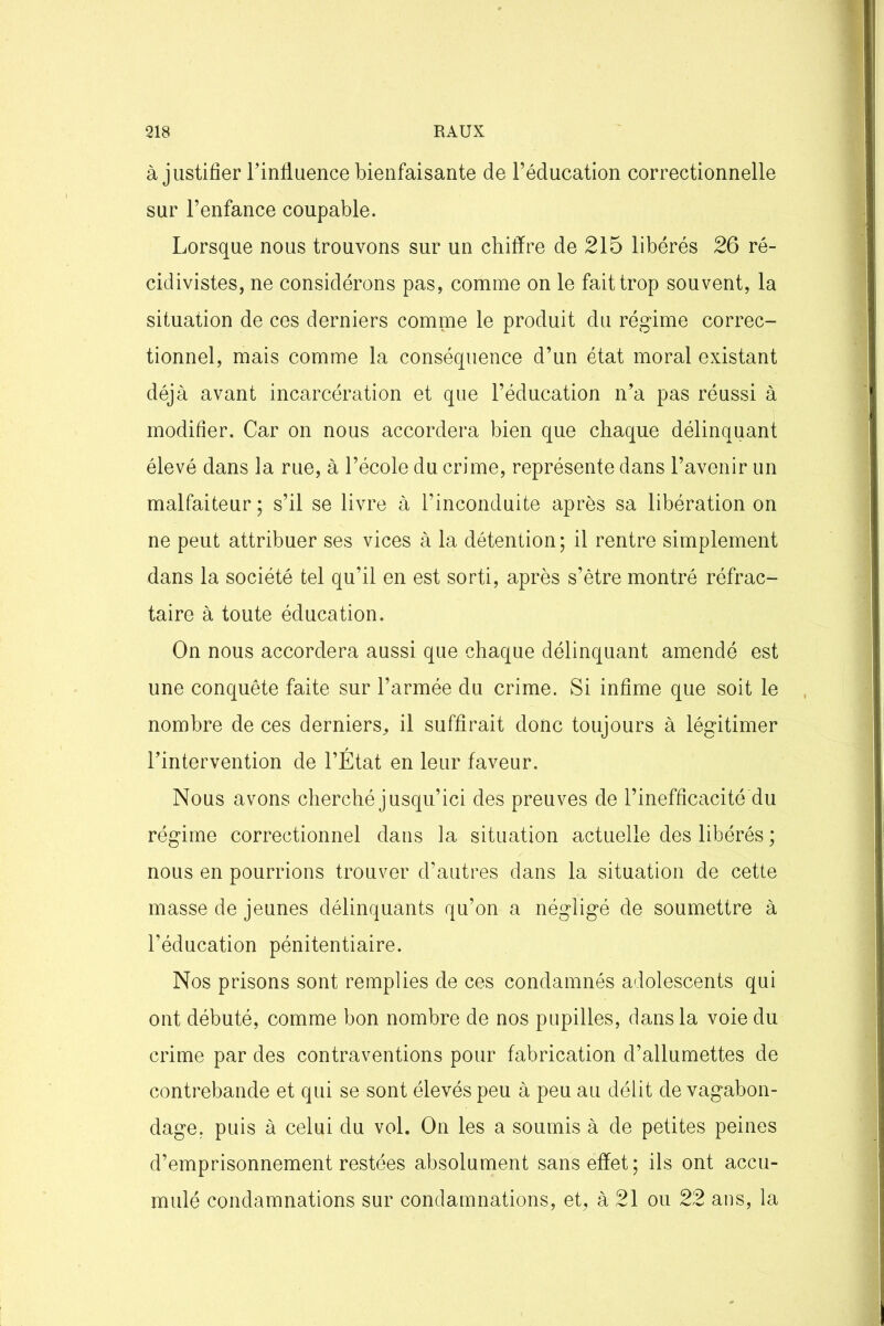 à justifier l’influence bienfaisante de l’éducation correctionnelle sur l’enfance coupable. Lorsque nous trouvons sur un chiffre de 215 libérés 26 ré- cidivistes, ne considérons pas, comme on le fait trop souvent, la situation de ces derniers comme le produit du régime correc- tionnel, mais comme la conséquence d’un état moral existant déjà avant incarcération et que l’éducation n’a pas réussi à modifier. Car on nous accordera bien que chaque délinquant élevé dans la rue, à l’école du crime, représente dans l’avenir un malfaiteur ; s’il se livre à l’inconduite après sa libération on ne peut attribuer ses vices à la détention; il rentre simplement dans la société tel qu’il en est sorti, après s’être montré réfrac- taire à toute éducation. On nous accordera aussi que chaque délinquant amendé est une conquête faite sur l’armée du crime. Si infime que soit le nombre de ces derniers, il suffirait donc toujours à légitimer l’intervention de l’État en leur faveur. Nous avons cherché jusqu’ici des preuves de l’inefficacité du régime correctionnel dans la situation actuelle des libérés ; nous en pourrions trouver d’autres dans la situation de cette masse de jeunes délinquants qu’on a négligé de soumettre à l’éducation pénitentiaire. Nos prisons sont remplies de ces condamnés adolescents qui ont débuté, comme bon nombre de nos pupilles, dans la voie du crime par des contraventions pour fabrication d’allumettes de contrebande et qui se sont élevés peu à peu au délit de vagabon- dage. puis à celui du vol. On les a soumis à de petites peines d’emprisonnement restées absolument sans effet; ils ont accu- mulé condamnations sur condamnations, et, à 21 ou 22 ans, la