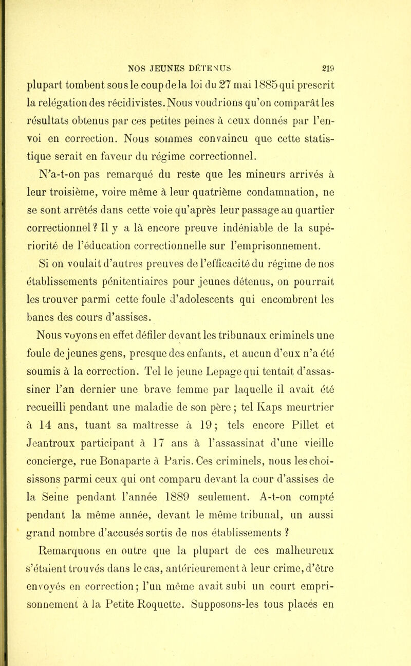 plupart tombent sou s le coup de la loi du 21 mai 1885 qui prescrit la relégation des récidivistes. Nous voudrions qu’on comparât les résultats obtenus par ces petites peines à ceux donnés par l’en- voi en correction. Nous sommes convaincu que cette statis- tique serait en faveur du régime correctionnel. N’a-t-on pas remarqué du reste que les mineurs arrivés à leur troisième, voire même à leur quatrième condamnation, ne se sont arrêtés dans cette voie qu’après leur passage au quartier correctionnel ? Il y a là encore preuve indéniable de la supé- riorité de l’éducation correctionnelle sur l’emprisonnement. Si on voulait d’autres preuves de l’efficacité du régime de nos établissements pénitentiaires pour jeunes détenus, on pourrait les trouver parmi cette foule d’adolescents qui encombrent les bancs des cours d’assises. Nous voyons en effet défiler devant les tribunaux criminels une foule de jeunes gens, presque des enfants, et aucun d’eux n’a été soumis à la correction. Tel le jeune Lepage qui tentait d’assas- siner l’an dernier une brave femme par laquelle il avait été recueilli pendant une maladie de son père; tel Kaps meurtrier à 14 ans, tuant sa maîtresse à 19; tels encore Pillet et Jeantroux participant à 17 ans à l’assassinat d’une vieille concierge, rue Bonaparte à Paris. Ces criminels, nous les choi- sissons parmi ceux qui ont comparu devant la cour d’assises de la Seine pendant l’année 1889 seulement. A-t-on compté pendant la même année, devant le même tribunal, un aussi grand nombre d’accusés sortis de nos établissements ? Remarquons en outre que la plupart de ces malheureux s’étaient trouvés dans le cas, antérieurement à leur crime, d’être envoyés en correction; l’un même avait subi un court empri- sonnement à la Petite Roquette. Supposons-les tous placés en