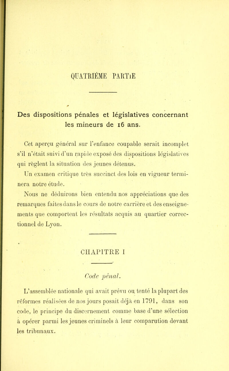 QUATRIÈME PARITE Des dispositions pénales et législatives concernant les mineurs de 16 ans. Cet aperçu général sur l’enfance coupable serait incomplet s’il n’était suivi d’un çapide exposé des dispositions législatives qui règlent la situation des jeunes détenus. Un examen critique très succinct des lois en vigueur termi- nera notre étude. Nous ne déduirons bien entendu nos appréciations que des remarques faites dans le cours de notre carrière et des enseigne- ments que comportent les résultats acquis au quartier correc- tionnel de Lyon. CHAPITRE I Code pénal. L’assemblée nationale qui avait prévu ou. tenté la plupart des réformes réalisées de nos jours posait déjà en 1791, dans son code, le principe du discernement comme base d’une sélection à opérer parmi les jeunes criminels à leur comparution devant les tribunaux.