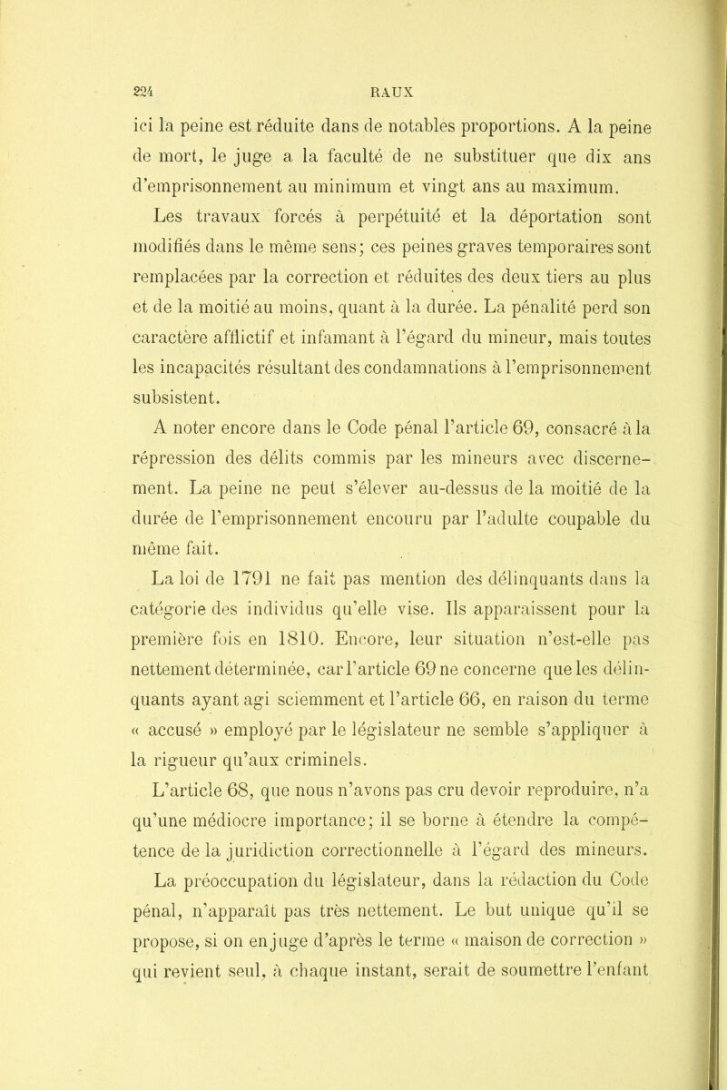 ici la peine est réduite dans de notables proportions. A la peine de mort, le juge a la faculté de ne substituer que dix ans d’emprisonnement au minimum et vingt ans au maximum. Les travaux forcés à perpétuité et la déportation sont modifiés dans le même sens; ces peines graves temporaires sont remplacées par la correction et réduites des deux tiers au plus et de la moitié au moins, quant à la durée. La pénalité perd son caractère afflictif et infamant à l’égard du mineur, mais toutes les incapacités résultant des condamnations à l’emprisonnement subsistent. A noter encore dans le Code pénal l’article 69, consacré à la répression des délits commis par les mineurs avec discerne- ment. La peine ne peut s’élever au-dessus de la moitié de la durée de l’emprisonnement encouru par l’adulte coupable du même fait. La loi de 1791 ne fait pas mention des délinquants dans la catégorie des individus qu’elle vise. Ils apparaissent pour la première fois en 1810. Encore, leur situation n’est-elle pas nettement déterminée, car l’article 69 ne concerne que les délin- quants ayant agi sciemment et l’article 66, en raison du terme « accusé » employé par le législateur ne semble s’appliquer à la rigueur qu’aux criminels. L’article 68, que nous n’avons pas cru devoir reproduire, n’a qu’une médiocre importance; il se borne à étendre la compé- tence de la juridiction correctionnelle à l’égard des mineurs. La préoccupation du législateur, dans la rédaction du Code pénal, n’apparaît pas très nettement. Le but unique qu’il se propose, si on en juge d’après le terme « maison de correction » qui revient seul, à chaque instant, serait de soumettre l’enfant