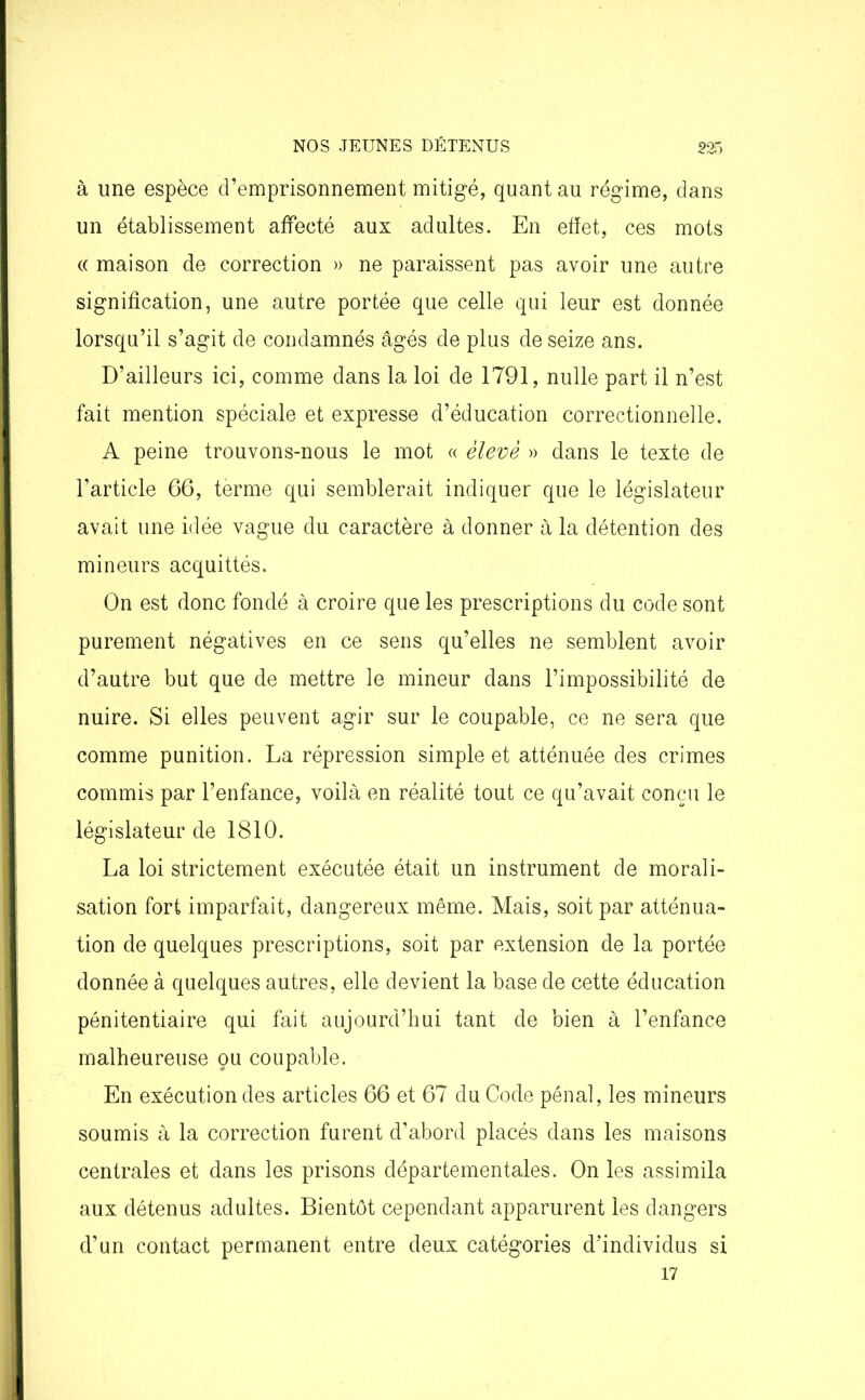 à une espèce d’emprisonnement mitigé, quant au régime, dans un établissement affecté aux adultes. En effet, ces mots « maison de correction » ne paraissent pas avoir une autre signification, une autre portée que celle qui leur est donnée lorsqu’il s’agit de condamnés âgés de plus de seize ans. D’ailleurs ici, comme dans la loi de 1791, nulle part il n’est fait mention spéciale et expresse d’éducation correctionnelle. A peine trouvons-nous le mot « élevé » dans le texte de l’article 66, terme qui semblerait indiquer que le législateur avait une idée vague du caractère à donner à la détention des mineurs acquittés. On est donc fondé à croire que les prescriptions du code sont purement négatives en ce sens qu’elles ne semblent avoir d’autre but que de mettre le mineur dans l’impossibilité de nuire. Si elles peuvent agir sur le coupable, ce ne sera que comme punition. La répression simple et atténuée des crimes commis par l’enfance, voilà en réalité tout ce qu’avait conçu le législateur de 1810. La loi strictement exécutée était un instrument de morali- sation fort imparfait, dangereux même. Mais, soit par atténua- tion de quelques prescriptions, soit par extension de la portée donnée à quelques autres, elle devient la base de cette éducation pénitentiaire qui fait aujourd’hui tant de bien à l’enfance malheureuse ou coupable. En exécution des articles 66 et 67 du Code pénal, les mineurs soumis à la correction furent d’abord placés dans les maisons centrales et dans les prisons départementales. On les assimila aux détenus adultes. Bientôt cependant apparurent les dangers d’un contact permanent entre deux catégories d’individus si 17