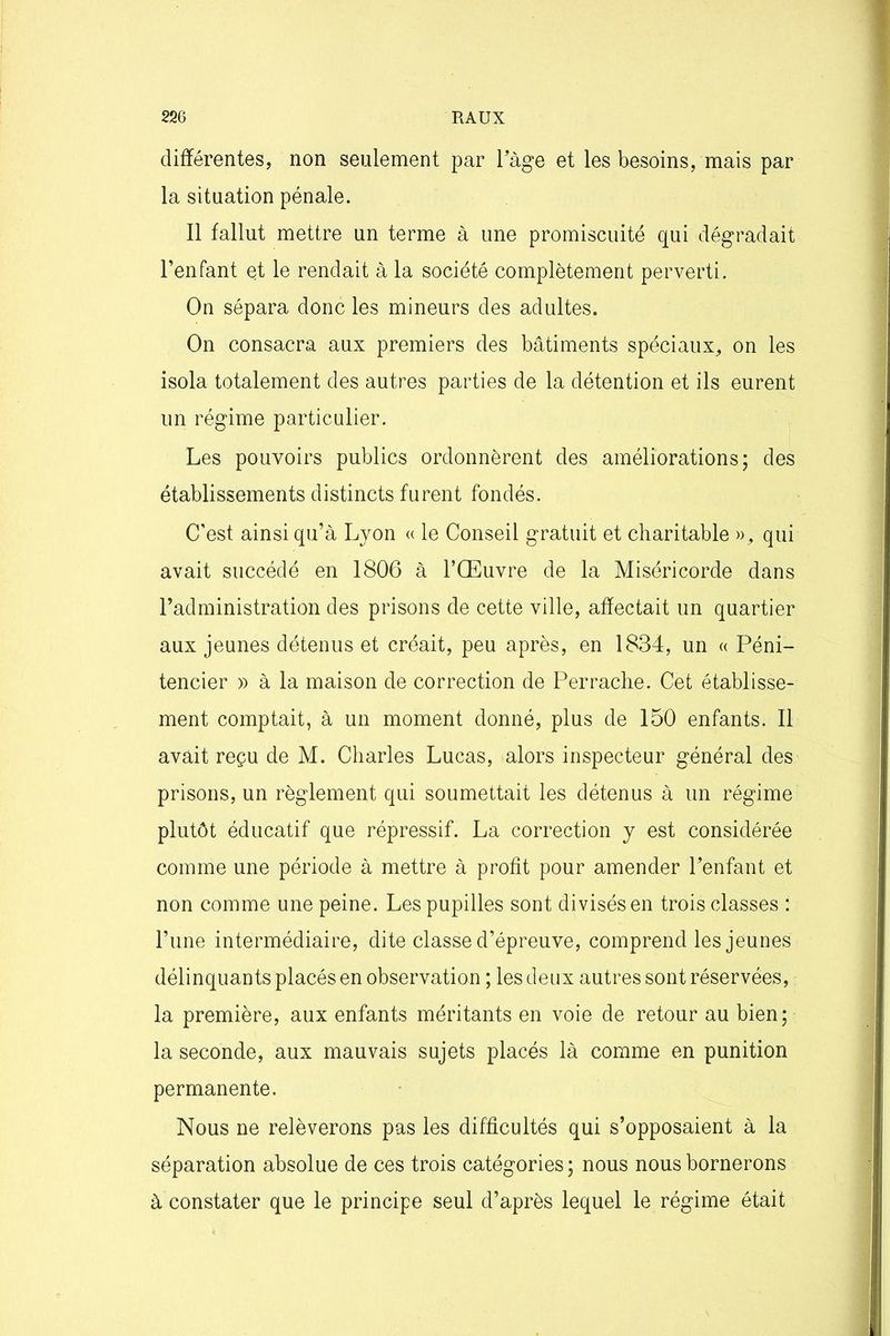 différentes, non seulement par Fàge et les besoins, mais par la situation pénale. Il fallut mettre un terme à une promiscuité qui dégradait l’enfant et le rendait à la société complètement perverti. On sépara donc les mineurs des adultes. On consacra aux premiers des bâtiments spéciaux, on les isola totalement des autres parties de la détention et ils eurent un régime particulier. Les pouvoirs publics ordonnèrent des améliorations; des établissements distincts furent fondés. C’est ainsi qu’à Lyon « le Conseil gratuit et charitable », qui avait succédé en 1806 à l’Œuvre de la Miséricorde dans l’administration des prisons de cette ville, affectait un quartier aux jeunes détenus et créait, peu après, en 1834, un « Péni- tencier » à la maison de correction de Perrache. Cet établisse- ment comptait, à un moment donné, plus de 150 enfants. Il avait reçu de M. Charles Lucas, alors inspecteur général des prisons, un règlement qui soumettait les détenus à un régime plutôt éducatif que répressif. La correction y est considérée comme une période à mettre à profit pour amender l’enfant et non comme une peine. Les pupilles sont divisés en trois classes : l’une intermédiaire, dite classe d’épreuve, comprend les jeunes délinquants placés en observation ; les deux autres sont réservées, la première, aux enfants méritants en voie de retour au bien; la seconde, aux mauvais sujets placés là comme en punition permanente. Nous ne relèverons pas les difficultés qui s’opposaient à la séparation absolue de ces trois catégories ; nous nous bornerons à constater que le principe seul d’après lequel le régime était