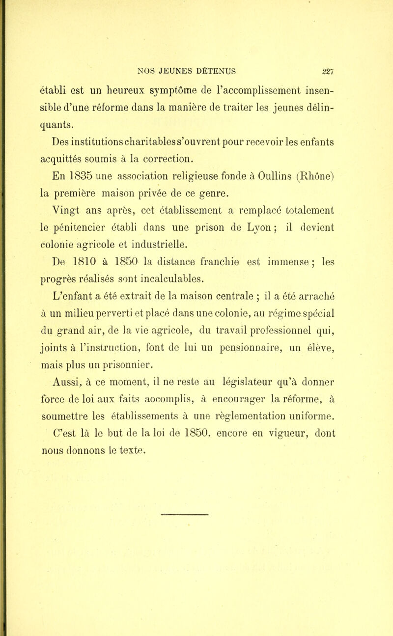 établi est un heureux symptôme de l’accomplissement insen- sible d’une réforme dans la manière de traiter les jeunes délin- quants. Des institutions charitables s’ouvrent pour recevoir les enfants acquittés soumis à la correction. En 1835 une association religieuse fonde à Oullins (Rhône) la première maison privée de ce genre. Vingt ans après, cet établissement a remplacé totalement le pénitencier établi dans une prison de Lyon ; il devient colonie agricole et industrielle. De 1810 à 1850 la distance franchie est immense ; les progrès réalisés sont incalculables. L’enfant a été extrait de la maison centrale ; il a été arraché à un milieu perverti et placé dans une colonie, au régime spécial du grand air, de la vie agricole, du travail professionnel qui, joints à l’instruction, font de lui un pensionnaire, un élève, mais plus un prisonnier. Aussi, à ce moment, il ne reste au législateur qu’à donner force de loi aux faits aocomplis, à encourager la réforme, à soumettre les établissements à une règlementation uniforme. C’est là le but de la loi de 1850. encore en vigueur, dont nous donnons le texte.