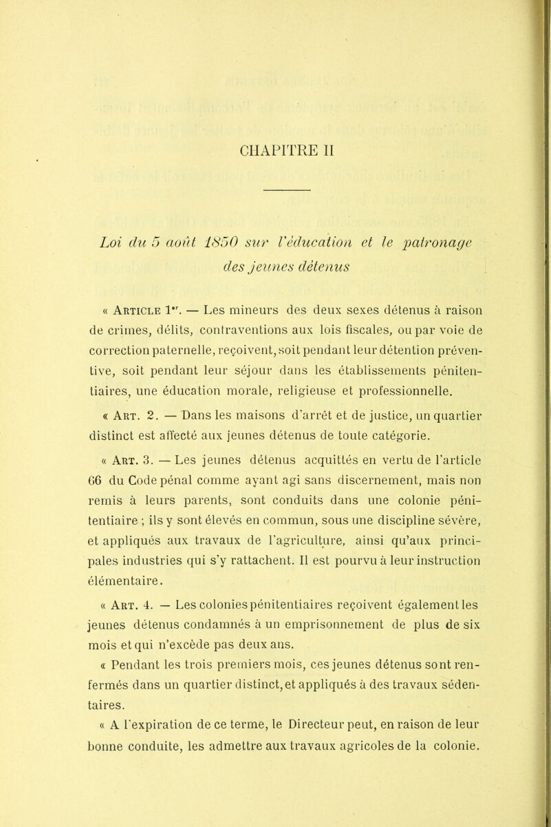 Loi du 5 août 1850 sur Véducation et le patronage des jeunes détenus « Article l*r. — Les mineurs des deux sexes détenus à raison de crimes, délits, contraventions aux lois fiscales, ou par voie de correction paternelle, reçoivent, soit pendant leur détention préven- tive, soit pendant leur séjour dans les établissements péniten- tiaires, une éducation morale, religieuse et professionnelle. « Art. 2. — Dans les maisons d'arrêt et de justice, un quartier distinct est affecté aux jeunes détenus de toute catégorie. « Art. 3. — Les jeunes détenus acquittés en vertu de l’article 66 du Code pénal comme ayant agi sans discernement, mais non remis à leurs parents, sont conduits dans une colonie péni- tentiaire ; ils y sont élevés en commun, sous une discipline sévère, et appliqués aux travaux de l'agriculture, ainsi qu’aux princi- pales industries qui s’y rattachent. Il est pourvu à leur instruction élémentaire. « Art. 4. — Les colonies pénitentiaires reçoivent également les jeunes détenus condamnés à un emprisonnement de plus de six mois et qui n’excède pas deux ans. « Pendant les trois premiers mois, ces jeunes détenus sont ren- fermés dans un quartier distinct, et appliqués à des travaux séden- taires. « A l'expiration de ce terme, le Directeur peut, en raison de leur bonne conduite, les admettre aux travaux agricoles de la colonie.