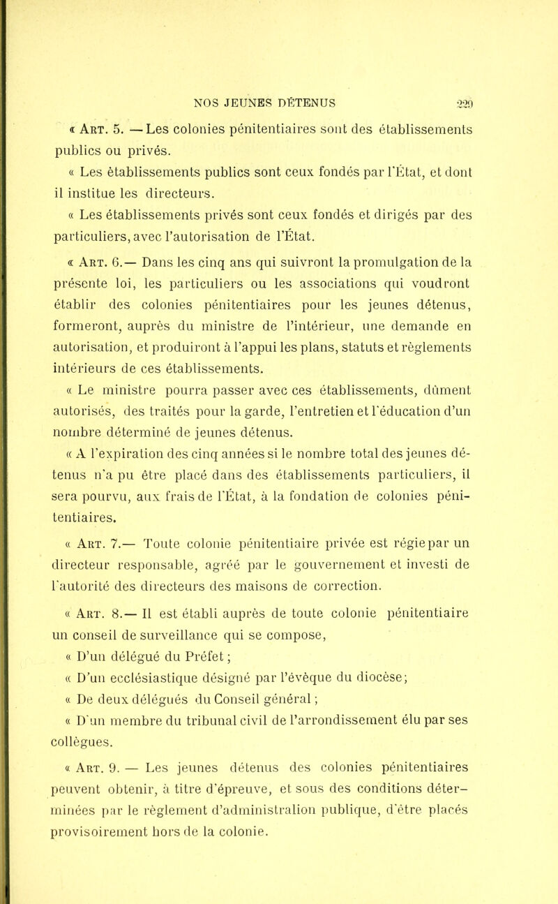 « Art. 5. — Les colonies pénitentiaires sont des établissements publics ou privés. « Les établissements publics sont ceux fondés par l’État, et dont il institue les directeurs. a Les établissements privés sont ceux fondés et dirigés par des particuliers, avec l’autorisation de l’État. « Art. 6.— Dans les cinq ans qui suivront la promulgation de la présente loi, les particuliers ou les associations qui voudront établir des colonies pénitentiaires pour les jeunes détenus, formeront, auprès du ministre de l’intérieur, une demande en autorisation, et produiront à l’appui les plans, statuts et règlements intérieurs de ces établissements. « Le ministre pourra passer avec ces établissements, dûment, autorisés, des traités pour la garde, l’entretien et l'éducation d’un nombre déterminé de jeunes détenus. « A l’expiration des cinq années si le nombre total des jeunes dé- tenus n’a pu être placé dans des établissements particuliers, il sera pourvu, aux frais de l'État, à la fondation de colonies péni- tentiaires. « Art. 7.— Toute colonie pénitentiaire privée est régie par un directeur responsable, agréé par le gouvernement et investi de l'autorité des directeurs des maisons de correction. « Art. 8.— Il est établi auprès de toute colonie pénitentiaire un conseil de surveillance qui se compose, « D’un délégué du Préfet ; « D’un ecclésiastique désigné par l’évèque du diocèse; « De deux délégués du Conseil général ; « D'un membre du tribunal civil de l’arrondissement élu par ses collègues. « Art. 9. — Les jeunes détenus des colonies pénitentiaires peuvent obtenir, à titre d’épreuve, et sous des conditions déter- minées par le règlement d’administration publique, d'être placés provisoirement hors de la colonie.