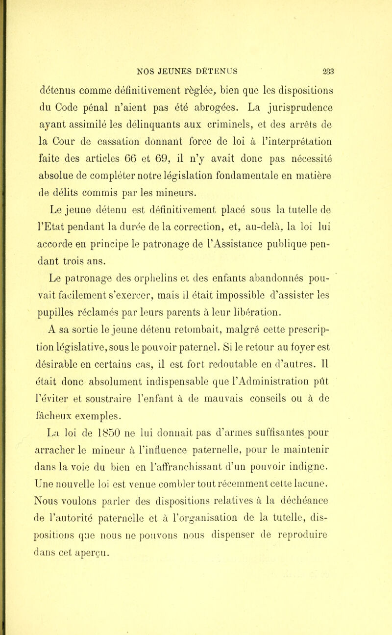 détenus comme définitivement réglée, bien que les dispositions du Code pénal n’aient pas été abrogées. La jurisprudence ayant assimilé les délinquants aux criminels, et des arrêts de la Cour de cassation donnant force de loi à l’interprétation faite des articles 66 et 69, il n’y avait donc pas nécessité absolue de compléter notre législation fondamentale en matière de délits commis par les mineurs. Le jeune détenu est définitivement placé sous la tutelle de l’Etat pendant la durée de la correction, et, au-delà, la loi lui accorde en principe le patronage de l’Assistance publique pen- dant trois ans. Le patronage des orphelins et des enfants abandonnés pou- vait facilement s’exercer, mais il était impossible d’assister les pupilles réclamés par leurs parents à leur libération. A sa sortie le jeune détenu retombait, malgré cette prescrip- tion législative, sous le pouvoir paternel. Si le retour au foyer est désirable en certains cas, il est fort redoutable en d’autres. Il était donc absolument indispensable que l’Administration pût l’éviter et soustraire l’enfant à de mauvais conseils ou à de fâcheux exemples. La loi de 1850 ne lui donnait pas d’armes suffisantes pour arracher le mineur à l’influence paternelle, pour le maintenir dans la voie du bien en l’affranchissant d’un pouvoir indigne. Une nouvelle loi est venue combler tout récemment cette lacune. Nous voulons parler des dispositions relatives à la déchéance de l’autorité paternelle et à l’organisation de la tutelle, dis- positions que nous ne pouvons nous dispenser de reproduire dans cet aperçu.