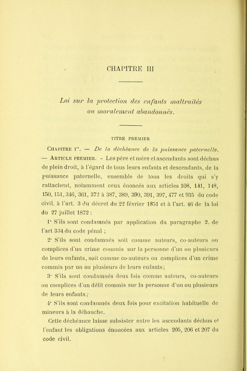 Loi sur la protection des enfants maltraités ou moralement abandonnés. TITRE PREMIER Chapitre Ier. — De la déchéance de la puissance paternelle. — Article premier. - Les père et mère et ascendants sont déchus de plein droit, à l’égard de tous leurs enfants et descendants, de la puissance paternelle, ensemble de tous les droits qui s’y rattachent, notamment ceux énoncés aux articles 108, 141, 148, 150, 151, 346, 361, 372 à 387, 389, 390, 391, 397, 477 et 935 du code civil, à l’art. 3 du décret du 22 février 1851 et à l’art. 46 de la loi du 27 juillet 1872 : 1° S'ils sont condamnés par application du paragraphe 2. de l’art 334 du code pénal ; 2° S'ils sont condamnés soit comme auteurs, co-auteurs ou complices d'un crime commis sur la personne d’un ou plusieurs de leurs enfants, soit comme co-auteurs ou complices d’un crime commis par un ou plusieurs de leurs enfants; 3U S’ils sont condamnés deux fois comme auteurs, co-auteurs ou complices d'un délit commis sur la personne d’un ou plusieurs de leurs enfants; 4° S'ils sont condamnés deux fois pour excitation habituelle de mineurs à la débauche. Cette déchéance laisse subsister entre les ascendants déchus et l’enfant les obligations énoncées aux articles 205, 206 et 207 du code civil.
