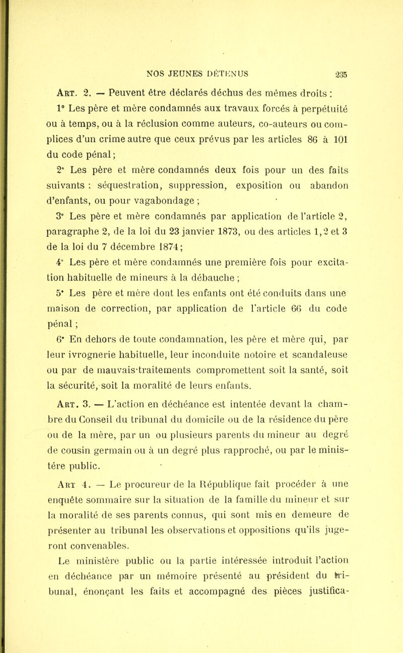 Art. 2. — Peuvent être déclarés déchus des mêmes droits : 1° Les père et mère condamnés aux travaux forcés à perpétuité ou à temps, ou à la réclusion comme auteurs, co-auteurs ou com- plices d’un crime autre que ceux prévus par les articles 86 à 101 du code pénal ; 2° Les père et mère condamnés deux fois pour un des faits suivants : séquestration, suppression, exposition ou abandon d’enfants, ou pour vagabondage ; 3° Les père et mère condamnés par application de l’article 2, paragraphe 2, de la loi du 23 janvier 1873, ou des articles 1,2 et 3 de la loi du 7 décembre 1874; 4° Les père et mère condamnés une première fois pour excita- tion habituelle de mineurs à la débauche ; 5* Les père et mère dont les enfants ont été conduits dans une maison de correction, par application de l’article 66 du code pénal ; 6# En dehors de toute condamnation, les père et mère qui, par leur ivrognerie habituelle, leur inconduite notoire et scandaleuse ou par de mauvais-traitements compromettent soit la santé, soit la sécurité, soit la moralité de leurs enfants. Art. 3. — L’action en déchéance est intentée devant la cham- bre du Conseil du tribunal du domicile ou de la résidence du père ou de la mère, par un ou plusieurs parents du mineur au degré de cousin germain ou à un degré plus rapproché, ou par le minis- tère public. Art 4. — Le procureur de la République fait procéder à une enquête sommaire sur la situation de la famille du mineur et sur la moralité de ses parents connus, qui sont mis en demeure de présenter au tribunal les observations et oppositions qu’ils juge- ront convenables. Le ministère public ou la partie intéressée introduit l’action en déchéance par un mémoire présenté au président du tri- bunal, énonçant les faits et accompagné des pièces justifica-