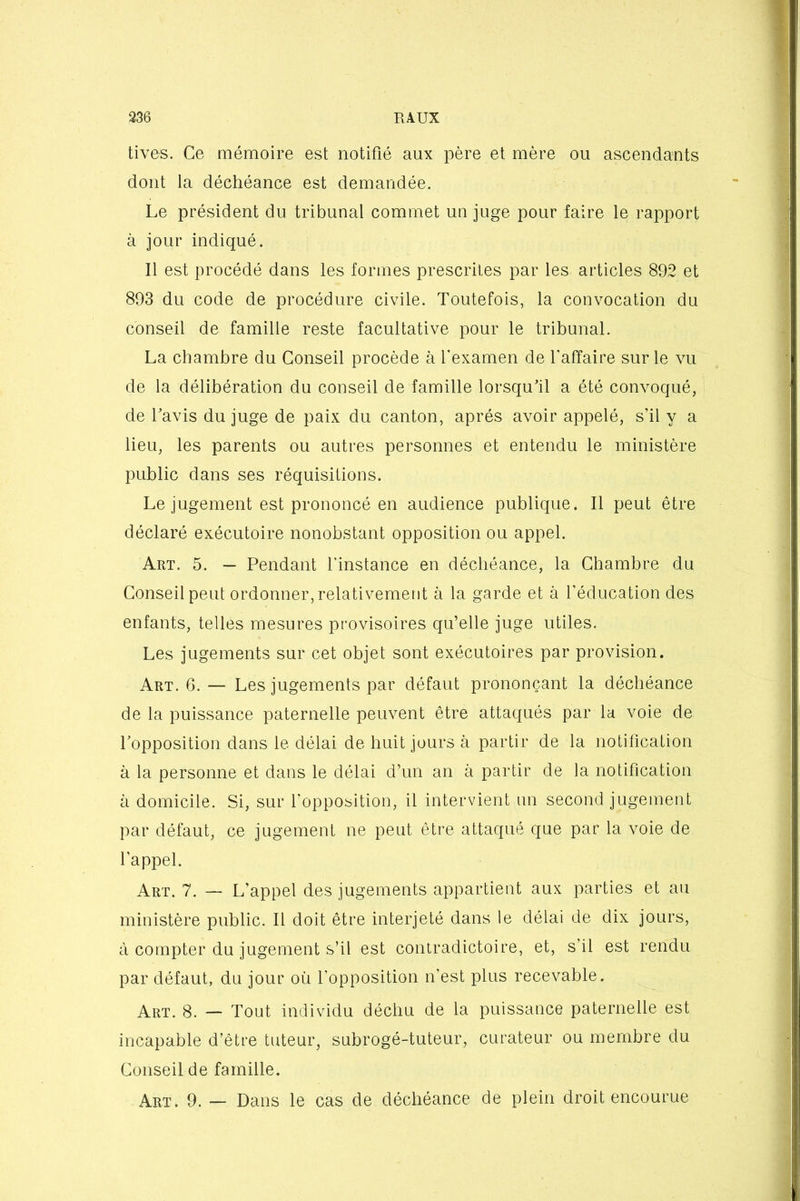 tives. Ce mémoire est notifié aux père et mère ou ascendants dont la déchéance est demandée. Le président du tribunal commet un juge pour faire le rapport à jour indiqué. Il est procédé dans les formes prescrites par les articles 892 et 893 du code de procédure civile. Toutefois, la convocation du conseil de famille reste facultative pour le tribunal. La chambre du Conseil procède à l'examen de l'affaire sur le vu de la délibération du conseil de famille lorsqu'il a été convoqué, de l'avis du juge de paix du canton, après avoir appelé, s’il y a lieu, les parents ou autres personnes et entendu le ministère public dans ses réquisitions. Le jugement est prononcé en audience publique. Il peut être déclaré exécutoire nonobstant opposition ou appel. Art. 5. — Pendant l’instance en déchéance, la Chambre du Conseil peut ordonner, relativement à la garde et à l’éducation des enfants, telles mesures provisoires qu’elle juge utiles. Les jugements sur cet objet sont exécutoires par provision. Art. 6. — Les jugements par défaut prononçant la déchéance de la puissance paternelle peuvent être attaqués par la voie de l'opposition dans le délai de huit jours à partir de la notification à la personne et dans le délai d’un an à partir de la notification à domicile. Si, sur l'opposition, il intervient un second jugement par défaut, ce jugement ne peut être attaqué que par la voie de l'appel. Art. 7. — L’appel des jugements appartient aux parties et au ministère public. Il doit être interjeté dans le délai de dix jours, à compter du jugement s’il est contradictoire, et, s’il est rendu par défaut, du jour où l’opposition n’est plus recevable. Art. 8. — Tout individu déchu de la puissance paternelle est incapable d’être tuteur, subrogé-tuteur, curateur ou membre du Conseil de famille. Art. 9. — Dans le cas de déchéance de plein droit encourue