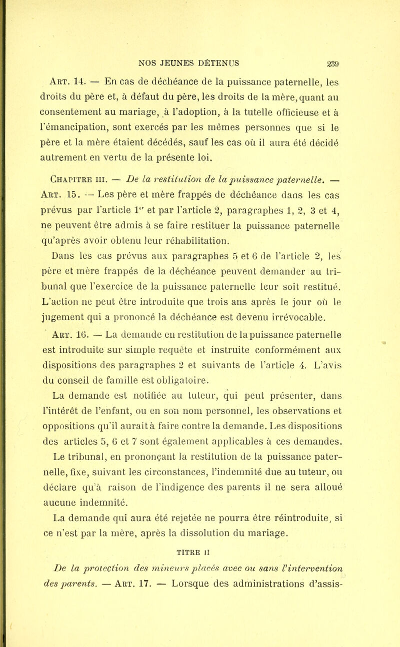 Art. 14. — En cas de déchéance de la puissance paternelle, les droits du père et, à défaut du père, les droits de la mère, quant au consentement au mariage, à l’adoption, à la tutelle officieuse et à l’émancipation, sont exercés par les mêmes personnes que si le père et la mère étaient décédés, sauf les cas où il aura été décidé autrement en vertu de la présente loi. Chapitre iii. — De la restitution de la puissance paternelle. — Art. 15. — Les père et mère frappés de déchéance dans les cas prévus par l’article 1er et par l’article 2, paragraphes 1,2, 3 et 4, ne peuvent être admis à se faire restituer la puissance paternelle qu’après avoir obtenu leur réhabilitation. Dans les cas prévus aux paragraphes 5 et 6 de l’article 2, les père et mère frappés de la déchéance peuvent demander au tri- bunal que l'exercice de la puissance paternelle leur soit restitué. L’action ne peut être introduite que trois ans après le jour où le jugement qui a prononcé la déchéance est devenu irrévocable. Art. 16. — La demande en restitution de la puissance paternelle est introduite sur simple requête et instruite conformément aux dispositions des paragraphes 2 et suivants de l’article 4. L’avis du conseil de famille est obligatoire. La demande est notifiée au tuteur, qui peut présenter, dans l’intérêt de l’enfant, ou en son nom personnel, les observations et oppositions qu’il aurait à faire contre la demande. Les dispositions des articles 5, 6 et 7 sont également applicables à ces demandes. Le tribunal, en prononçant la restitution de la puissance pater- nelle, fixe, suivant les circonstances, l’indemnité due au tuteur, ou déclare qu’à raison de l’indigence des parents il ne sera alloué aucune indemnité. La demande qui aura été rejetée ne pourra être réintroduite, si ce n’est par la mère, après la dissolution du mariage. TITRE II De la protection des mineurs placés avec ou sans Vintervention des parents. —Art. 17. — Lorsque des administrations d’assis-