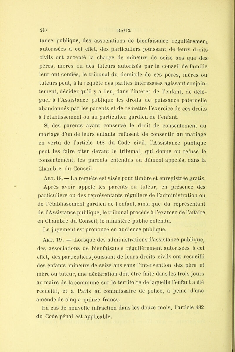 tance publique, des associations de bienfaisance régulièrement autorisées à cet effet, des particuliers jouissant de leurs droits civils ont accepté la charge de mineurs de seize ans que des pères, mères ou des tuteurs autorisés par le conseil de famille leur ont confiés, le tribunal du domicile de ces pères, mères ou tuteurs peut, à la requête des parties intéressées agissant conjoin- tement, décider qu’il y a lieu, dans l’intérêt de l’enfant, de délé- guer à l’Assistance publique les droits de puissance paternelle abandonnés par les parents et de remettre l'exercice de ces droits à l’établissement ou au particulier gardien de l'enfant. Si des parents ayant conservé le droit de consentement au mariage d’un de leurs entants refusent de consentir au mariage en vertu de l’article 148 du Code civil, l’Assistance publique peut les faire citer devant le tribunal, qui donne ou refuse le consentement, les parents entendus ou dûment appelés, dans la Chambre du Conseil. Art. 18. — La requête est visée pour timbre et enregistrée gratis. Après avoir appelé les parents ou tuteur, en présence des particuliers ou des représentants réguliers de l'administration ou de l'établissement gardien de l’enfant, ainsi que du représentant de l’Assistance publique, le tribunal procède à l’examen de l’affaire en Chambre du Conseil, le ministère public entendu. Le jugement est prononcé en audience publique. Art. 19. — Lorsque des administrations d’assistance publique, des associations de bienfaisance régulièrement autorisées à cet effet, des particuliers jouissant de leurs droits civils ont recueilli des enfants mineurs de seize ans sans l'intervention des père et mère ou tuteur, une déclaration doit être faite dans les trois jours au maire de la commune sur le territoire de laquelle l’enfant a été recueilli, et à Paris au commissaire de police, à peine d’une amende de cinq à quinze francs. En cas de nouvelle infraction dans les douze mois, l'article 482 du Code pénal est applicable.