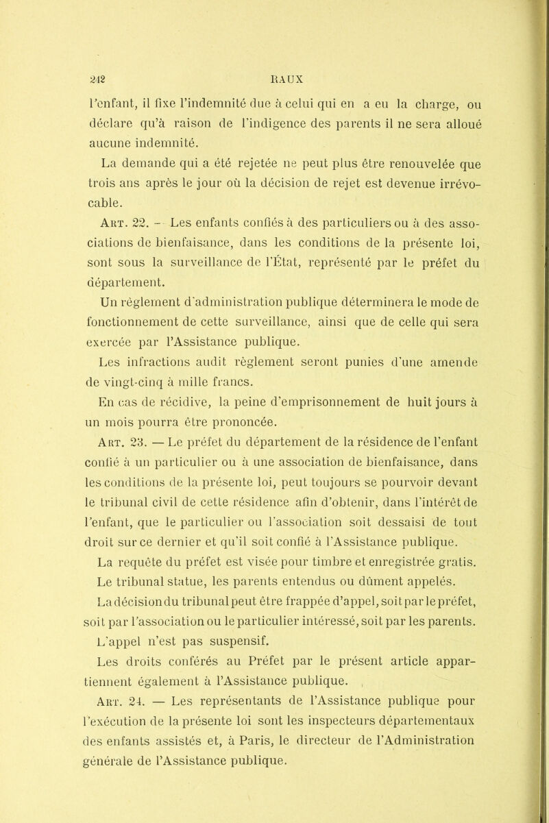 l'enfant, il fixe l’indemnité due à celui qui en a eu la charge, ou déclare qu’à raison de l’indigence des parents il ne sera alloué aucune indemnité. La demande qui a été rejetée ne peut plus être renouvelée que trois ans après le jour où la décision de rejet est devenue irrévo- cable. Art. 22. — Les enfants confiés à des particuliers ou à des asso- ciations de bienfaisance, dans les conditions de la présente loi, sont sous la surveillance de l’État, représenté par le préfet du département. Un règlement d'administration publique déterminera le mode de fonctionnement de cette surveillance, ainsi que de celle qui sera exercée par l’Assistance publique. Les infractions audit règlement seront punies d’une amende de vingt-cinq à mille francs. En cas de récidive, la peine d’emprisonnement de huit jours à un mois pourra être prononcée. Art. 23. — Le préfet du département de la résidence de l’enfant confié à un particulier ou à une association de bienfaisance, dans les conditions de la présente loi, peut toujours se pourvoir devant le tribunal civil de cette résidence afin d’obtenir, dans l’intérêt de l'enfant, que le particulier ou l’association soit dessaisi de tout droit sur ce dernier et qu’il soit confié à l’Assistance publique. La requête du préfet est visée pour timbre et enregistrée gratis. Le tribunal statue, les parents entendus ou dûment appelés. Ladécisiondu tribunal peut être frappée d’appel, soit par le préfet, soit par l'association ou le particulier intéressé, soit par les parents. L’appel n’est pas suspensif. Les droits conférés au Préfet par le présent article appar- tiennent également à l’Assistance publique. Art. 24. — Les représentants de l’Assistance publique pour l’exécution de la présente loi sont les inspecteurs départementaux des enfants assistés et, à Paris, le directeur de l’Administration générale de l’Assistance publique.