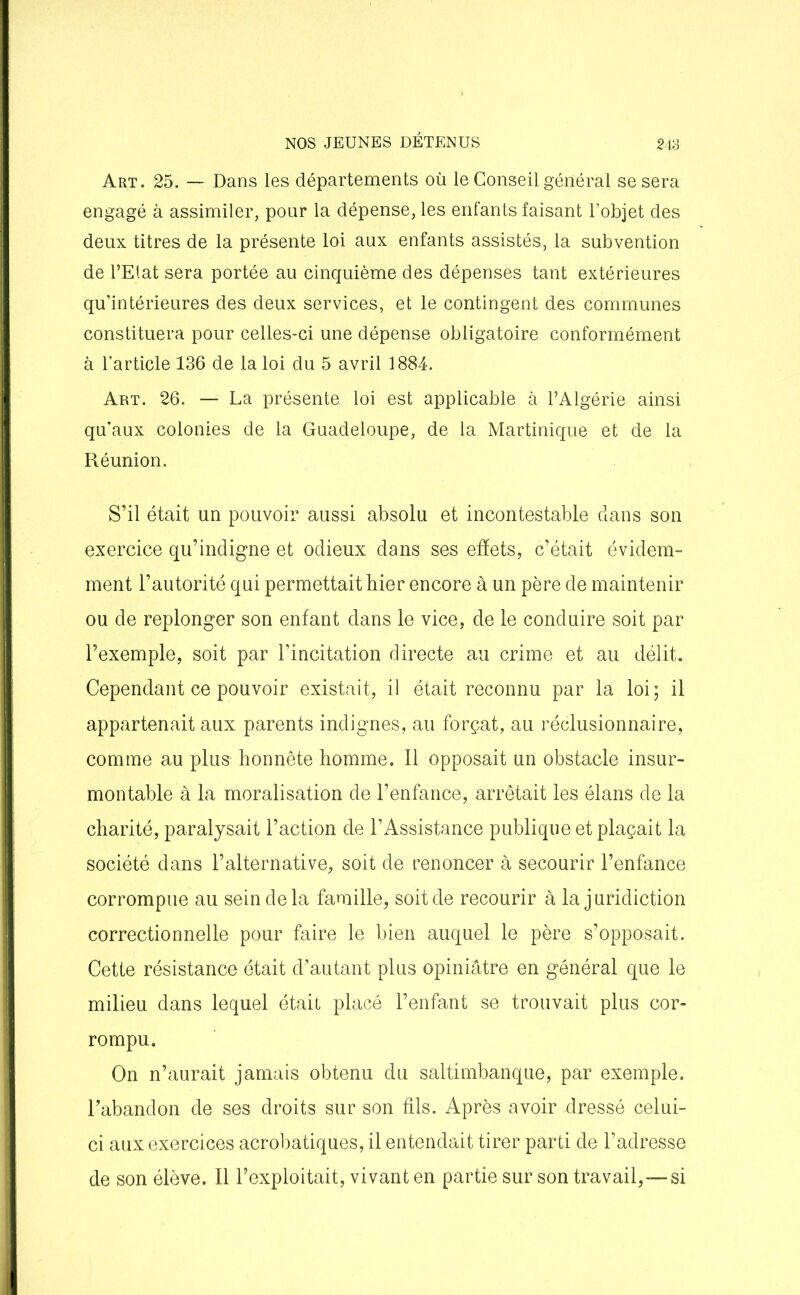 Art. 25. — Dans les départements où le Conseil général se sera engagé à assimiler, pour la dépense, les enfants faisant l’objet des deux titres de la présente loi aux enfants assistés, la subvention de PElat sera portée au cinquième des dépenses tant extérieures qu’intérieures des deux services, et le contingent des communes constituera pour celles-ci une dépense obligatoire conformément à l'article 136 de la loi du 5 avril 1884. Art. 26. — La présente loi est applicable à l’Algérie ainsi qu’aux colonies de la Guadeloupe, de la Martinique et de la Réunion. S’il était un pouvoir aussi absolu et incontestable dans son exercice qu’indigne et odieux dans ses effets, c’était évidem- ment l’autorité qui permettait hier encore à un père de maintenir ou de replonger son enfant dans le vice, de le conduire soit par l’exemple, soit par l’incitation directe au crime et au délit. Cependant ce pouvoir existait, il était reconnu par la loi; il appartenait aux parents indignes, au forçat, au réclusionnaire, comme au plus honnête homme. Il opposait un obstacle insur- montable à la moralisation de l’enfance, arrêtait les élans de la charité, paralysait l’action deTAssistance publique et plaçait la société dans l’alternative, soit de renoncer à secourir l’enfance corrompue au sein de la famille, soit de recourir à la juridiction correctionnelle pour faire le bien auquel le père s’opposait. Cette résistance était d’autant plus opiniâtre en général que le milieu dans lequel était placé l’enfant se trouvait plus cor- rompu. On n’aurait jamais obtenu du saltimbanque, par exemple. Fabandon de ses droits sur son fils. Après avoir dressé celui- ci aux exercices acrobatiques, il entendait tirer parti de l’adresse de son élève. Il l’exploitait, vivant en partie sur son travail,—si