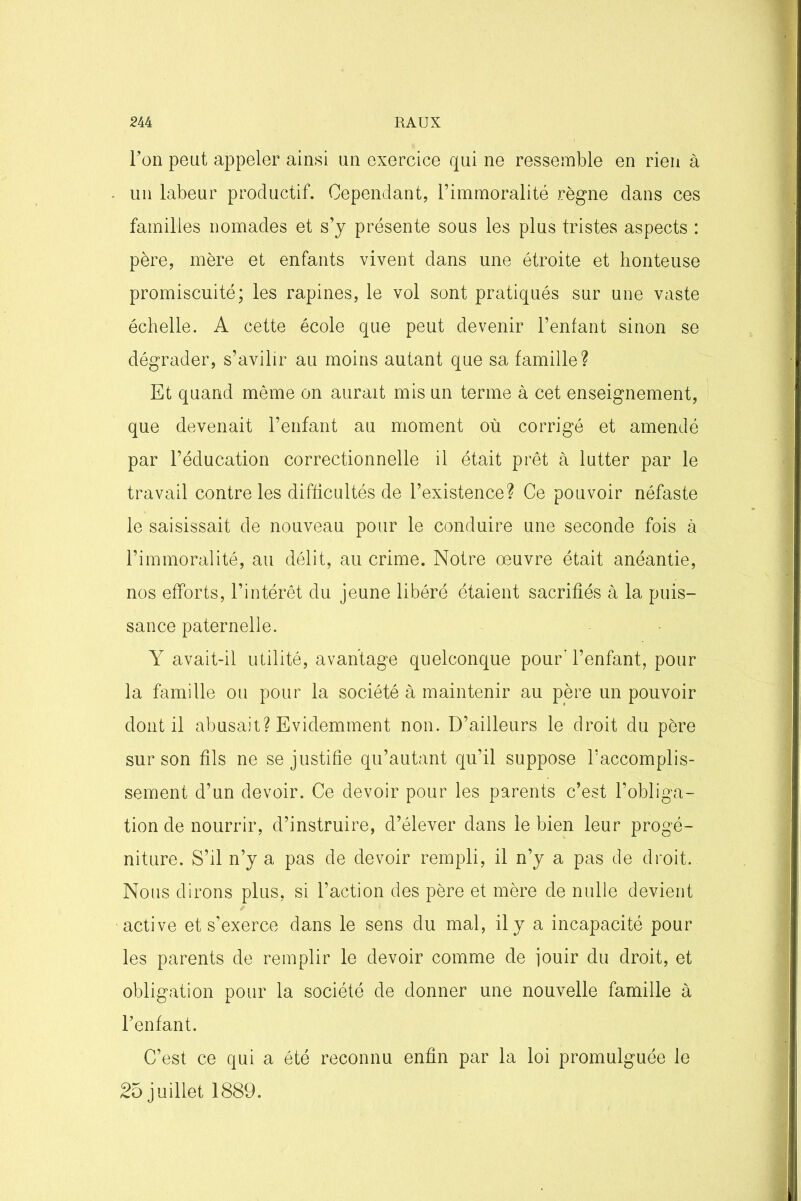 Fon peut appeler ainsi un exercice qui ne ressemble en rien à un labeur productif. Cependant, l’immoralité règne dans ces familles nomades et s’y présente sous les plus tristes aspects : père, mère et enfants vivent dans une étroite et honteuse promiscuité; les rapines, le vol sont pratiqués sur une vaste échelle. A cette école que peut devenir l’enfant sinon se dégrader, s’avilir au moins autant que sa famille? Et quand même on aurait mis un terme à cet enseignement, que devenait l’enfant au moment où corrigé et amendé par l’éducation correctionnelle il était prêt à lutter par le travail contre les difficultés de l’existence? Ce pouvoir néfaste le saisissait de nouveau pour le conduire une seconde fois à l’immoralité, au délit, au crime. Notre œuvre était anéantie, nos efforts, l’intérêt du jeune libéré étaient sacrifiés à la puis- sance paternelle. Y avait-il utilité, avantage quelconque pour' l’enfant, pour la famille ou pour la société à maintenir au père un pouvoir dont il abusait? Evidemment non. D’ailleurs le droit du père sur son fils ne se justifie qu’autant qu’il suppose l’accomplis- sement d’un devoir. Ce devoir pour les parents c’est l’obliga- tion de nourrir, d’instruire, d’élever dans le bien leur progé- niture. S’il n’y a pas de devoir rempli, il n’y a pas de droit. Nous dirons plus, si l’action des père et mère de nulle devient / active et s’exerce dans le sens du mal, il y a incapacité pour les parents de remplir le devoir comme de jouir du droit, et obligation pour la société de donner une nouvelle famille à Fenfant. C’est ce qui a été reconnu enfin par la loi promulguée le 2o juillet 1889.