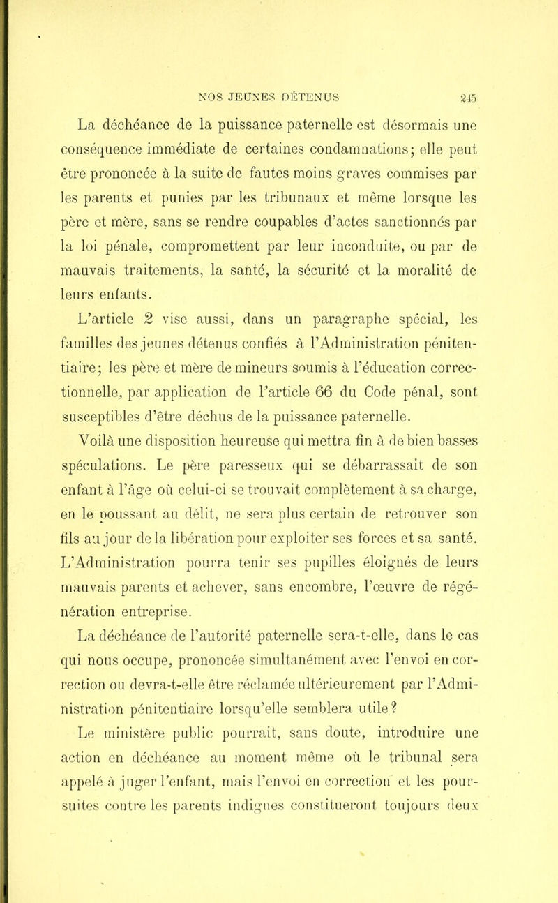 La déchéance de la puissance paternelle est désormais une conséque-nce immédiate de certaines condamnations; elle peut être prononcée à la suite de fautes moins graves commises par les parents et punies par les tribunaux et même lorsque les père et mère, sans se rendre coupables d’actes sanctionnés par la loi pénale, compromettent par leur inconduite, ou par de mauvais traitements, la santé, la sécurité et la moralité de leurs entants. L’article 2 vise aussi, dans un paragraphe spécial, les familles des jeunes détenus confiés à l’Administration péniten- tiaire; les père et mère de mineurs soumis à l’éducation correc- tionnelle, par application de l’article 66 du Code pénal, sont susceptibles d’être déchus de la puissance paternelle. Voilà une disposition heureuse qui mettra fin à de bien basses spéculations. Le père paresseux qui se débarrassait de son enfant à l’âge où celui-ci se trouvait complètement à sa charge, en le poussant au délit, ne sera plus certain de retrouver son fils au jour delà libération pour exploiter ses forces et sa santé. L’Administration pourra tenir ses pupilles éloignés de leurs mauvais parents et achever, sans encombre, l’oeuvre de régé- nération entreprise. La déchéance de l’autorité paternelle sera-t-elle, dans le cas qui nous occupe, prononcée simultanément avec l’envoi en cor- rection ou devra-t-elle être réclamée ultérieurement par l’Admi- nistration pénitentiaire lorsqu’elle semblera utile ? Le ministère public pourrait, sans doute, introduire une action en déchéance au moment même où le tribunal sera appelé à juger l’enfant, mais l’envoi en correction' et les pour- suites contre les parents indignes constitueront toujours deux