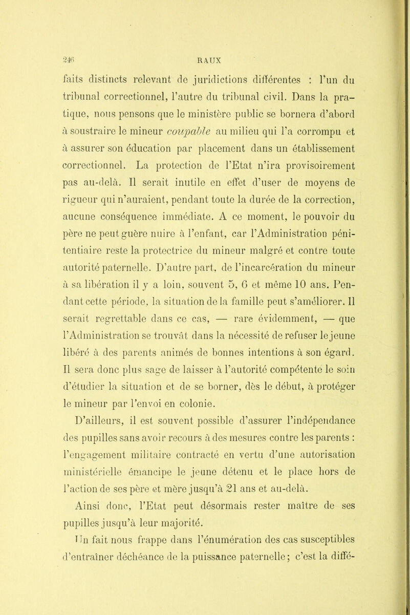 faits distincts relevant de juridictions différentes : l’un du tribunal correctionnel, l’autre du tribunal civil. Dans la pra- tique, nous pensons que le ministère public se bornera d’abord à soustraire le mineur coupable au milieu qui l’a corrompu et à assurer son éducation par placement dans un établissement correctionnel. La protection de l’Etat n’ira provisoirement pas au-delà. Il serait inutile en effet d’user de moyens de rigueur qui n’auraient, pendant toute la durée de la correction, aucune conséquence immédiate. A ce moment, le pouvoir du père ne peut guère nuire à l’enfant, car l’Administration péni- tentiaire reste la protectrice du mineur malgré et contre toute autorité paternelle. D’autre part, de l’incarcération du mineur à sa libération il y a loin, souvent 5, 6 et même 10 ans. Pen- dant cette période, la situation de la famille peut s’améliorer. Il serait regrettable dans ce cas, — rare évidemment, — que l’Administration se trouvât dans la nécessité de refuser le jeune libéré à des parents animés de bonnes intentions à son égard. Il sera donc plus sage de laisser à l’autorité compétente le soin d’étudier la situation et de se borner, dès le début, à protéger le mineur par l’envoi en colonie. D’ailleurs, il est souvent possible d’assurer l’indépendance des pupilles sans avoir recours à des mesures contre les parents : l’engagement militaire contracté en vertu d’une autorisation ministérielle émancipe le jeune détenu et le place hors de l’action de ses père et mère jusqu’à 21 ans et au-delà. Ainsi donc, l’Etat peut désormais rester maître de ses pupilles jusqu’à leur majorité. lin fait nous frappe dans l’énumération des cas susceptibles d’entraîner déchéance de la puissance paternelle ; c’est la dififé-