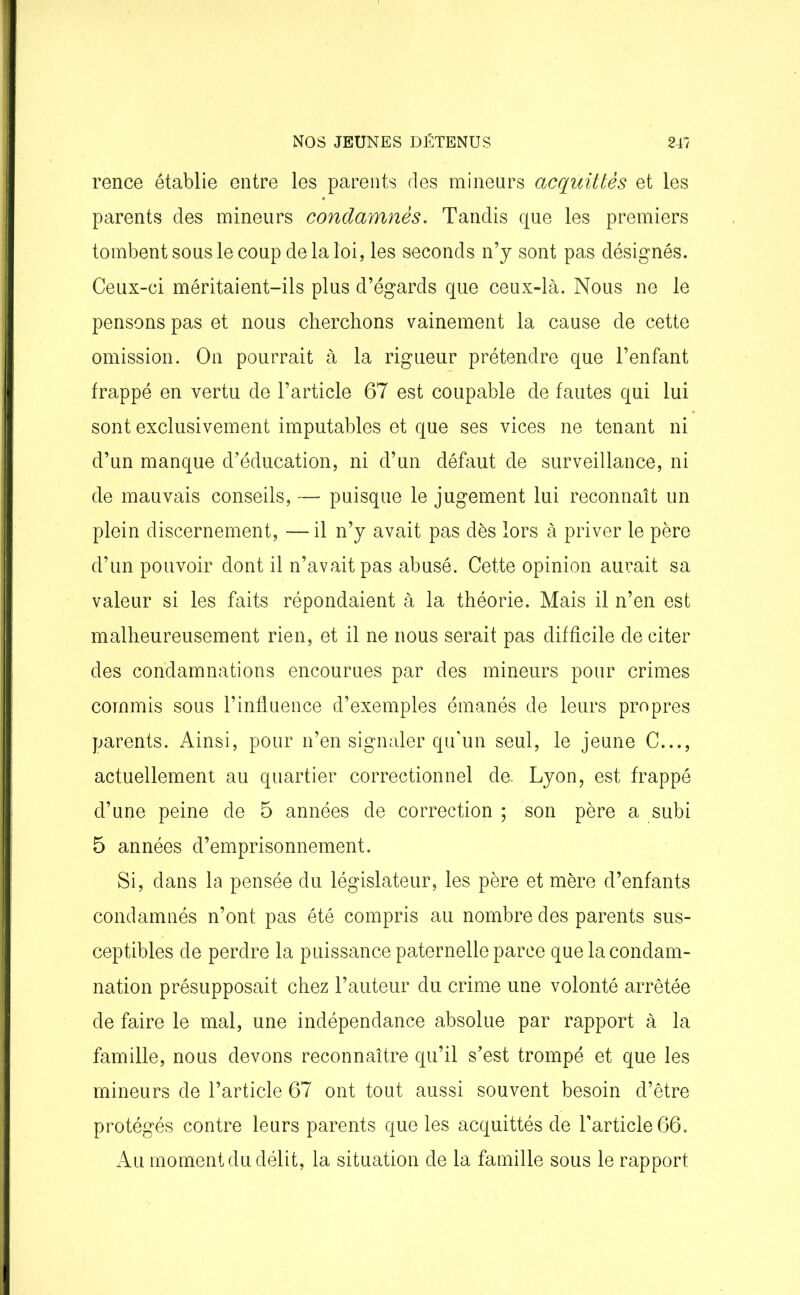rence établie entre les parents des mineurs acquittés et les parents des mineurs condamnés. Tandis que les premiers tombent sous le coup de la loi, les seconds n’y sont pas désignés. Ceux-ci méritaient-ils plus d’égards que ceux-là. Nous ne le pensons pas et nous cherchons vainement la cause de cette omission. On pourrait à la rigueur prétendre que l’enfant frappé en vertu de l’article 67 est coupable de fautes qui lui sont exclusivement imputables et que ses vices ne tenant ni d’un manque d’éducation, ni d’un défaut de surveillance, ni de mauvais conseils, — puisque le jugement lui reconnaît un plein discernement, — il n’y avait pas dès lors à priver le père d’un pouvoir dont il n’avait pas abusé. Cette opinion aurait sa valeur si les faits répondaient à la théorie. Mais il n’en est malheureusement rien, et il ne nous serait pas difficile de citer des condamnations encourues par des mineurs pour crimes commis sous l’influence d’exemples émanés de leurs propres parents. Ainsi, pour n’en signaler qu’un seul, le jeune C..., actuellement au quartier correctionnel de. Lyon, est frappé d’une peine de 5 années de correction ; son père a subi 5 années d’emprisonnement. Si, dans la pensée du législateur, les père et mère d’enfants condamnés n’ont pas été compris au nombre des parents sus- ceptibles de perdre la puissance paternelle parce que la condam- nation présupposait chez l’auteur du crime une volonté arrêtée de faire le mal, une indépendance absolue par rapport à la famille, nous devons reconnaître qu’il s’est trompé et que les mineurs de l’article 67 ont tout aussi souvent besoin d’être protégés contre leurs parents que les acquittés de l’article 66. Au moment du délit, la situation de la famille sous le rapport