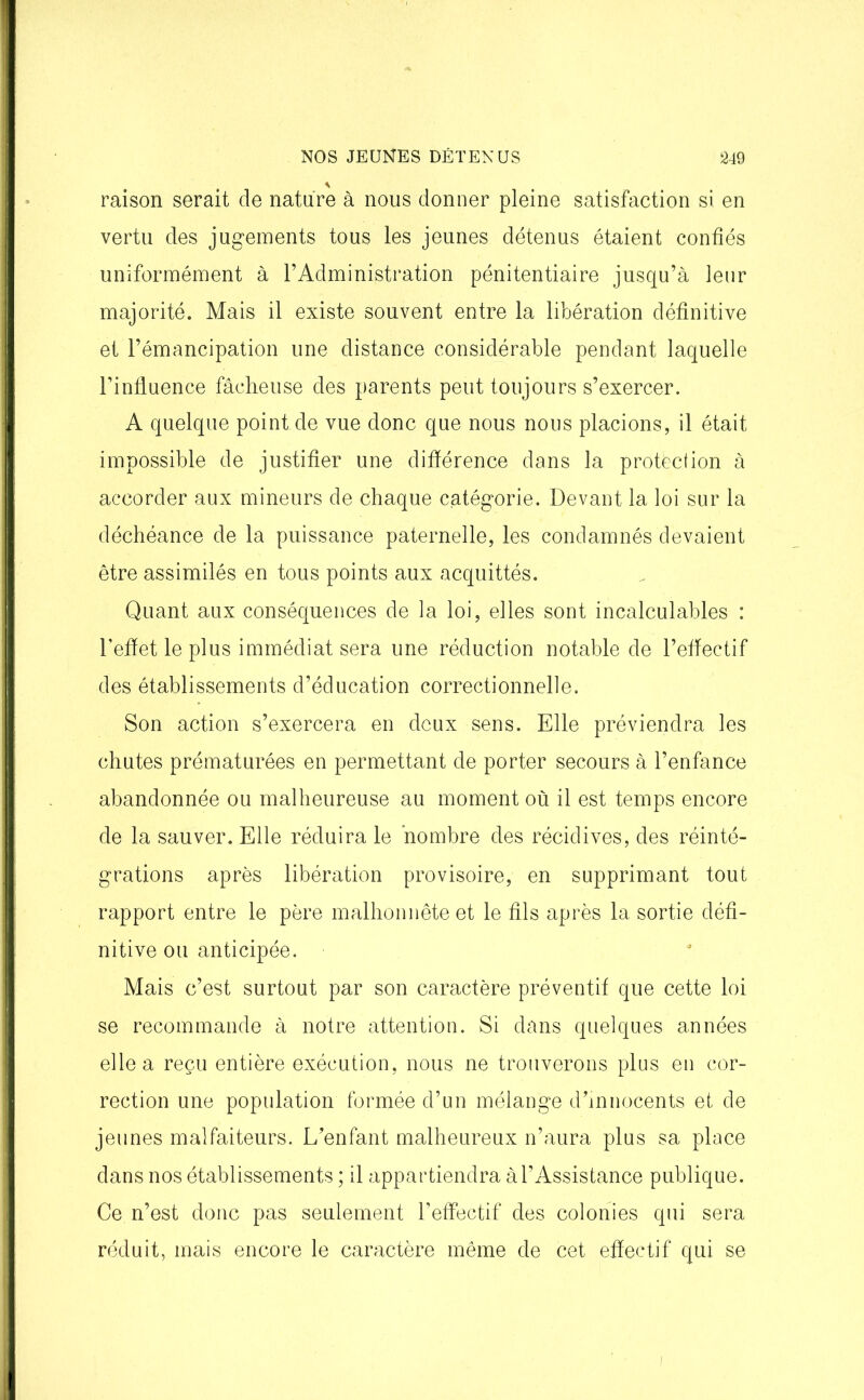 * raison serait de nature à nous donner pleine satisfaction si en vertu des jugements tous les jeunes détenus étaient confiés uniformément à l’Administration pénitentiaire jusqu’à leur majorité. Mais il existe souvent entre la libération définitive et l’émancipation une distance considérable pendant laquelle l’influence fâcheuse des parents peut toujours s’exercer. A quelque point de vue donc que nous nous placions, il était impossible de justifier une différence dans la protection à accorder aux mineurs de chaque catégorie. Devant la loi sur la déchéance de la puissance paternelle, les condamnés devaient être assimilés en tous points aux acquittés. Quant aux conséquences de la loi, elles sont incalculables : l'efïet le plus immédiat sera une réduction notable de l’effectif des établissements d’éducation correctionnelle. Son action s’exercera en deux sens. Elle préviendra les chutes prématurées en permettant de porter secours à l’enfance abandonnée ou malheureuse au moment où il est temps encore de la sauver. Elle réduira le nombre des récidives, des réinté- grations après libération provisoire, en supprimant tout rapport entre le père malhonnête et le fils après la sortie défi- nitive ou anticipée. Mais c’est surtout par son caractère préventif que cette loi se recommande à notre attention. Si dans quelques années elle a reçu entière exécution, nous ne trouverons plus en cor- rection une population formée d’un mélange d’innocents et de jeunes malfaiteurs. L’enfant malheureux n’aura plus sa place dans nos établissements ; il appartiendra à l’Assistance publique. Ce n’est donc pas seulement l’effectif des colonies qui sera réduit, mais encore le caractère même de cet effectif qui se