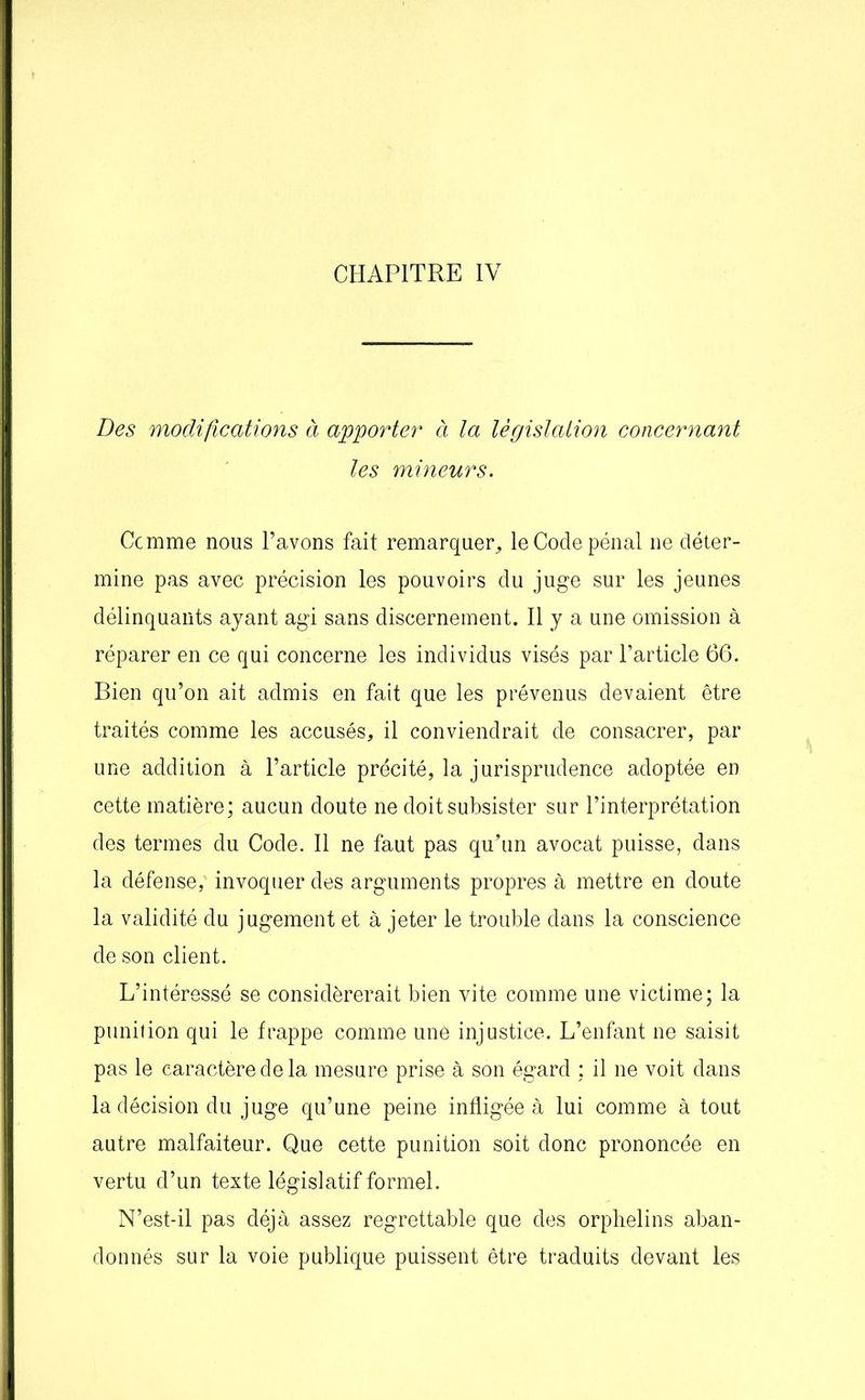 CHAPITRE IV Des modifications à apporter à la législation concernant les mineurs. Comme nous l’avons fait remarquer, le Code pénal 11e déter- mine pas avec précision les pouvoirs du juge sur les jeunes délinquants ayant agi sans discernement. Il y a une omission à réparer en ce qui concerne les individus visés par l’article 66. Bien qu’on ait admis en fait que les prévenus devaient être traités comme les accusés, il conviendrait de consacrer, par une addition à l’article précité, la jurisprudence adoptée en cette matière; aucun doute ne doit subsister sur l’interprétation des termes du Code. Il ne faut pas qu’un avocat puisse, dans la défense; invoquer des arguments propres à mettre en doute la validité du jugement et à jeter le trouble dans la conscience de son client. L’intéressé se considérerait bien vite comme une victime; la punition qui le frappe comme une injustice. L’enfant ne saisit pas le caractère de la mesure prise à son égard ; il ne voit dans la décision du juge qu’une peine infligée à lui comme à tout autre malfaiteur. Que cette punition soit donc prononcée en vertu d’un texte législatif formel. N’est-il pas déjà assez regrettable que des orphelins aban- donnés sur la voie publique puissent être traduits devant les