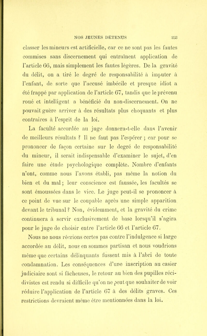 classer les mineurs est artificielle, car ce ne sont pas les fautes commises sans discernement qui entraînent application de l’article 66, mais simplement les fautes légères. De la gravité du délit, on a tiré le degré de responsabilité à imputer à l’enfant, de sorte que l’accusé imbécile et presque idiot a été frappé par application de l’article 67, tandis que le prévenu roué et intelligent a bénéficié du non-discernement. On ne pouvait guère arriver à des résultats plus choquants et plus contraires à l’esprit de la loi. La faculté accordée au juge donnera-t-elle dans l’avenir de meilleurs résultats ? Il ne faut pas l’espérer ; car pour se prononcer de façon certaine sur le degré de responsabilité du mineur, il serait indispensable d’examiner le sujet, d’en faire une étude psychologique complète. Nombre d’enfants n’ont, comme nous l’avons établi, pas même la notion du bien et du mal ; leur conscience est faussée, les facultés se sont émoussées dans le vice. Le juge peut-il se prononcer à ce point de vue sur le coupable après une simple apparition devant le tribunal? Non, évidemment, et la gravité du crime continuera à servir exclusivement de base lorsqu’il s’agira pour le juge de choisir entre l’article 66 et l’article 67. Nous ne nous récrions certes pas contre l’indulgence si large accordée au délit, nous en sommes partisan et nous voudrions même que certains délinquants fussent mis à l’abri de toute condamnation. Les conséquences d’une inscription au casier judiciaire sont si fâcheuses, le retour au bien des pupilles réci- divistes est rendu si difficile qu’on ne peut que souhaiter de voir réduire l’application de l’article 67 à des délits graves. Ces restrictions devraient même être mentionnées dans la loi.