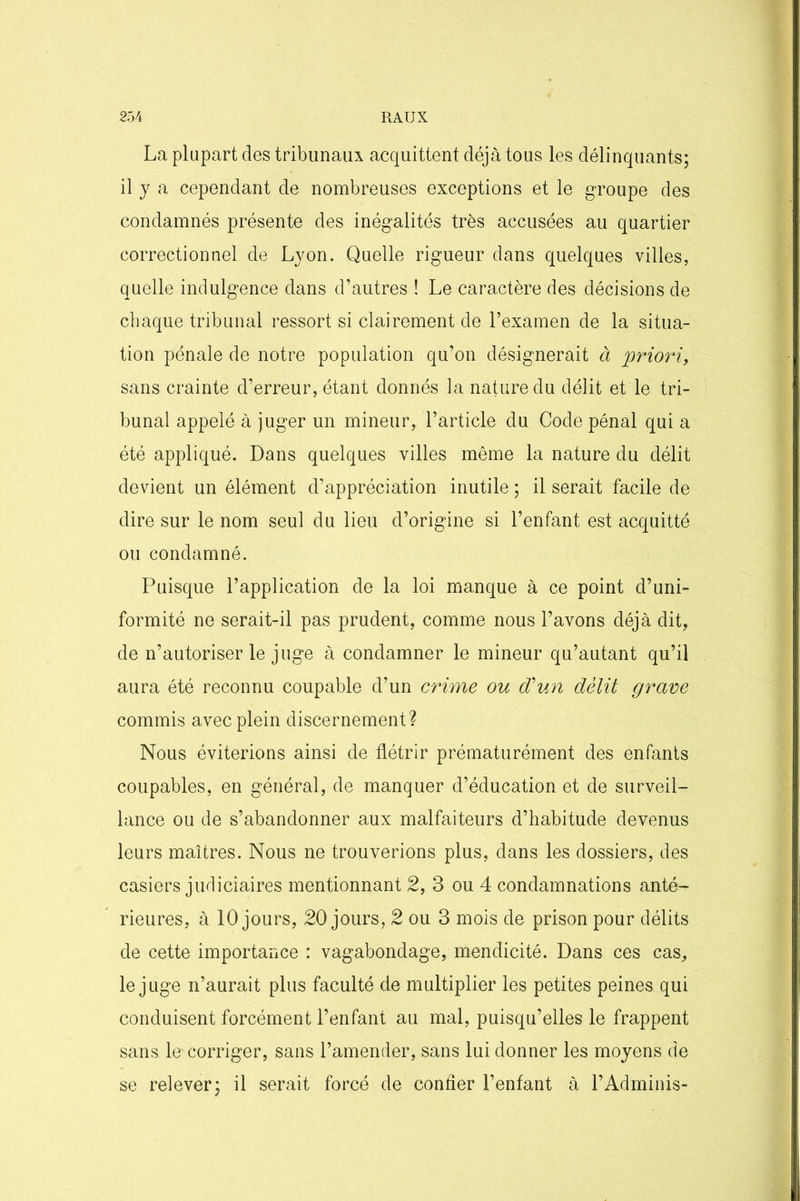 La plupart des tribunaux acquittent déjà tous les délinquants; il y a cependant de nombreuses exceptions et le groupe des condamnés présente des inégalités très accusées au quartier correctionnel de Lyon. Quelle rigueur dans quelques villes, quelle indulgence dans d’autres ! Le caractère des décisions de chaque tribunal ressort si clairement de l’examen de la situa- tion pénale de notre population qu’on désignerait à priori, sans crainte d’erreur, étant donnés la nature du délit et le tri- bunal appelé à juger un mineur, l’article du Code pénal qui a été appliqué. Dans quelques villes même la nature du délit devient un élément d’appréciation inutile ; il serait facile de dire sur le nom seul du lieu d’origine si l’enfant est acquitté ou condamné. Puisque l’application de la loi manque à ce point d’uni- formité ne serait-il pas prudent, comme nous l’avons déjà dit, de n’autoriser le juge à condamner le mineur qu’autant qu’il aura été reconnu coupable d’un crime ou d'un délit grave commis avec plein discernement? Nous éviterions ainsi de flétrir prématurément des enfants coupables, en général, de manquer d’éducation et de surveil- lance ou de s’abandonner aux malfaiteurs d’habitude devenus leurs maîtres. Nous ne trouverions plus, dans les dossiers, des casiers judiciaires mentionnant 2, 3 ou 4 condamnations anté- rieures, à 10 jours, 20 jours, 2 ou 3 mois de prison pour délits de cette importance : vagabondage, mendicité. Dans ces cas, le juge n’aurait plus faculté de multiplier les petites peines qui conduisent forcément l’enfant au mal, puisqu’elles le frappent sans le corriger, sans l’amender, sans lui donner les moyens de se relever; il serait forcé de confier l’enfant à l’Adminis-