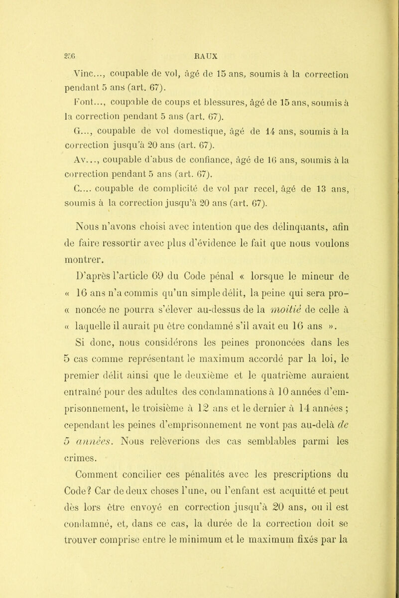 Vinc..., coupable de vol, âgé de 15 ans, soumis à la correction pendant 5 ans (art. 67). Font..., coupable de coups et blessures, âgé de 15 ans, soumis à la correction pendant 5 ans (art. 67). G..,, coupable de vol domestique, âgé de 14 ans, soumis à la correction jusqu’à 20 ans (art. 67). Av..., coupable d'abus de confiance, âgé de 16 ans, soumis à la correction pendant 5 ans (art. 67). C.... coupable de complicité de vol par recel, âgé de 13 ans, soumis à la correction jusqu’à 20 ans (art. 67). Nous n’avons choisi avec intention que des délinquants, afin de faire ressortir avec plus d’évidence le fait que nous voulons montrer. D’après l’article 69 du Code pénal « lorsque le mineur de « 16 ans n’a commis qu’un simple délit, la peine qui sera pro- a noncée ne pourra s’élever au-dessus de la moitié de celle à « laquelle il aurait pu être condamné s’il avait eu 16 ans ». Si donc, nous considérons les peines prononcées dans les 5 cas comme représentant le maximum accordé par la loi, le premier délit ainsi que le deuxième et le quatrième auraient entraîné pour des adultes des condamnations à 10 années d’em- prisonnement, le troisième à 12 ans et le dernier à 14 années ; cependant les peines d’emprisonnement ne vont pas au-delà de 5 années. Nous relèverions des cas semblables parmi les crimes. Comment concilier ces pénalités avec les prescriptions du Code? Car de deux choses l’une, ou l’enfant est acquitté et peut dès lors être envoyé en correction jusqu’à 20 ans, ou il est condamné, et, dans ce cas, la durée de la correction doit se trouver comprise entre le minimum et le maximum fixés par la