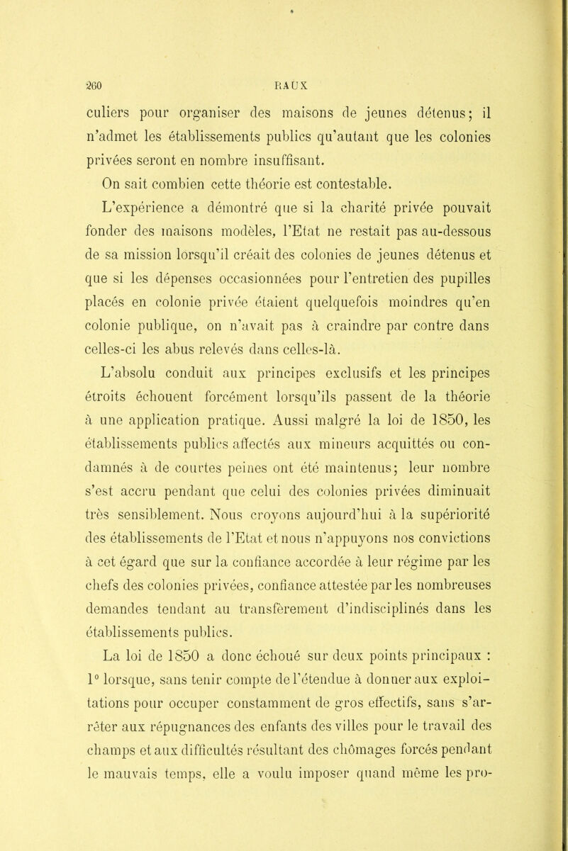 culiers pour organiser des maisons de jeunes détenus; il n’admet les établissements publics qu’autant que les colonies privées seront en nombre insuffisant. On sait combien cette théorie est contestable. L’expérience a démontré que si la charité privée pouvait fonder des maisons modèles, l’Etat ne restait pas au-dessous de sa mission lorsqu’il créait des colonies de jeunes détenus et que si les dépenses occasionnées pour l’entretien des pupilles placés en colonie privée étaient quelquefois moindres qu’en colonie publique, on n’avait pas à craindre par contre dans celles-ci les abus relevés dans celles-là. L’absolu conduit aux principes exclusifs et les principes étroits échouent forcément lorsqu’ils passent de la théorie à une application pratique. Aussi malgré la loi de 1850, les établissements publics affectés aux mineurs acquittés ou con- damnés à de courtes peines ont été maintenus; leur nombre s’est accru pendant que celui des colonies privées diminuait très sensiblement. Nous croyons aujourd’hui à la supériorité des établissements de l’Etat et nous n’appuyons nos convictions à cet égard que sur la confiance accordée à leur régime par les chefs des colonies privées, confiance attestée par les nombreuses demandes tendant au transfèrement d’indisciplinés dans les établissements publics. La loi de 1850 a donc échoué sur deux points principaux : 1° lorsque, sans tenir compte de l’étendue à donner aux exploi- tations pour occuper constamment de gros effectifs, sans s’ar- rêter aux répugnances des enfants des villes pour le travail des champs et aux difficultés résultant des chômages forcés pendant le mauvais temps, elle a voulu imposer quand même les pro-