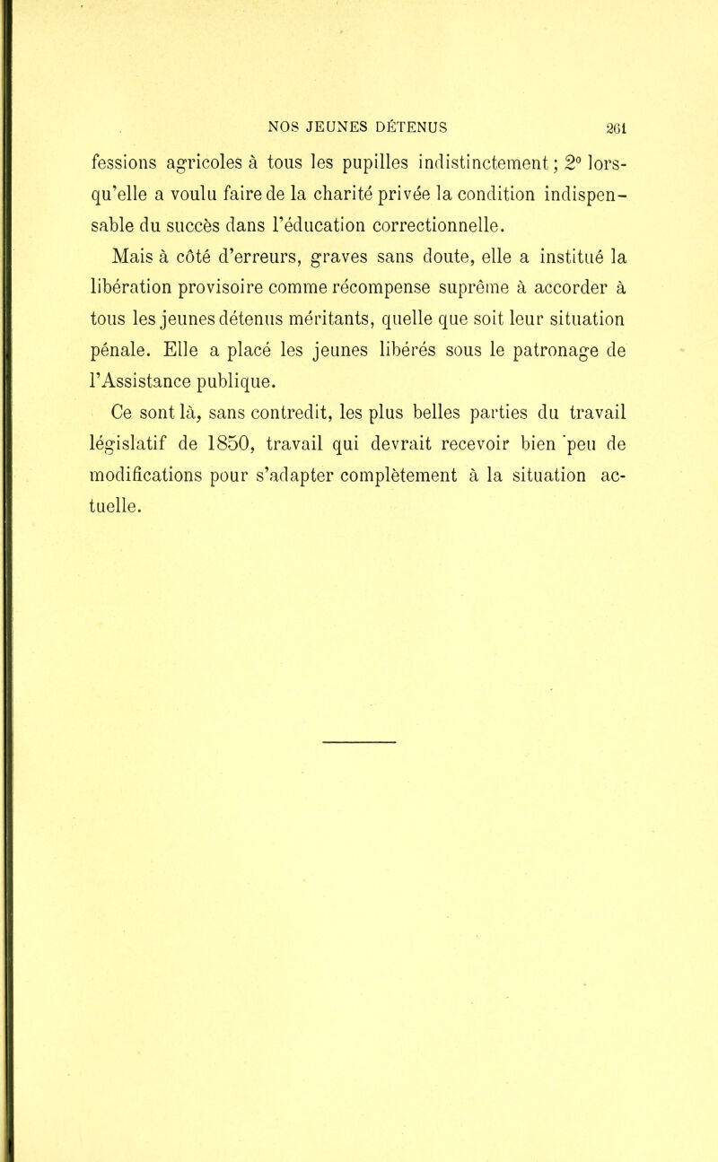 fessions agricoles à tous les pupilles indistinctement; 2° lors- qu’elle a voulu faire de la charité privée la condition indispen- sable du succès dans l’éducation correctionnelle. Mais à côté d’erreurs, graves sans doute, elle a institué la libération provisoire comme récompense suprême à accorder à tous les jeunes détenus méritants, quelle que soit leur situation pénale. Elle a placé les jeunes libérés sous le patronage de l’Assistance publique. Ce sont là, sans contredit, les plus belles parties du travail législatif de 1850, travail qui devrait recevoir bien 'peu de modifications pour s’adapter complètement à la situation ac- tuelle.