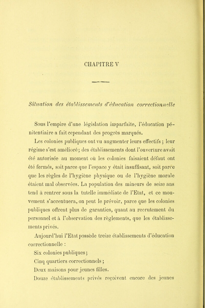 CHAPITRE V Situation des établissements d’éducation correctionnelle Sous l’empire d’une législation imparfaite, l’éducation pé- nitentiaire a fait cependant des progrès marqués. Les colonies publiques ont vu augmenter leurs effectifs ; leur régime s’est amélioré; des établissements dont l’ouverture avait été autorisée au moment où les colonies faisaient défaut ont été fermés, soit parce que l’espace y était insuffisant, soit parce que les règles de l’hygiène physique ou de l’hygiène morale étaient mal observées. La population des mineurs de seize ans tend à rentrer sous la tutelle immédiate de l’Etat, et ce mou- vement s’accentuera, on peut le prévoir, parce que les colonies publiques offrent plus de garanties, quant au recrutement du personnel et à l’observation des règlements, que les établisse- ments privés. Aujourd’hui l’Etat possède treize établissements d’éducation correctionnelle : Six colonies publiques ; Cinq quartiers correctionnels ; Deux maisons pour jeunes filles. Douze établissements privés reçoivent encore des jeunes