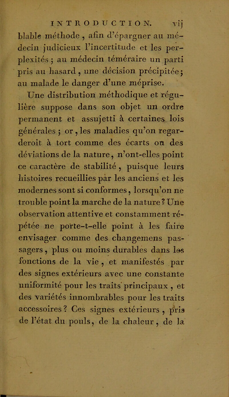 blable méthode , afin d’épargner au mé- decin judicieux l’incertitude et les per- plexités j au médecin téméraire un parti pris au hasard, une décision précipitée ; au malade le danger d’une méprise. Une distribution méthodique et régu- lière suppose dans son objet un ordre permanent et assujetti à certaines lois générales ; or , les maladies qu’on regar- deroit à tort comme des écarts on des déviations de la nature, n’ont-elles point ce caractère de stabilité , puisque leurs histoires recueillies par les anciens et les modernes sont si conformes, lorsqu’on ne trouble point la marche de la nature ? Une observation attentive et constamment ré- pétée ne porte-t-elle point à les faire envisager comme des changemens pas- sagers , plus ou moins durables dans les fonctions de la vie , et manifestés par des signes extérieurs avec une constante uniformité pour les traits principaux , et des variétés innombrables pour les traits accessoires? Ces signes extérieurs, pris de l’état du pouls, de la chaleur, de la