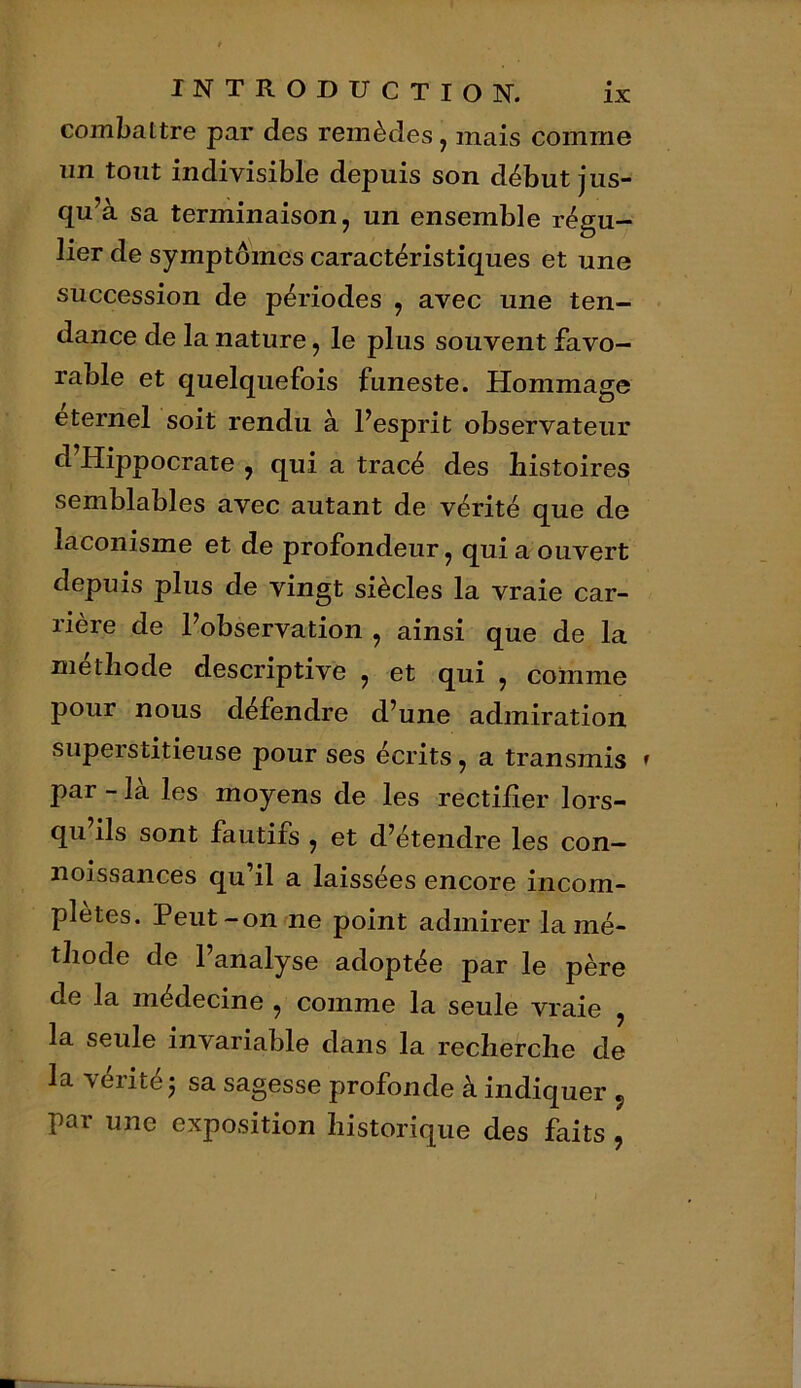 combattre par des remèdes, mais comme un tout indivisible depuis son début jus- qu’à sa terminaison, un ensemble régu- lier de symptômes caractéristiques et une succession de périodes , avec une ten- dance de la nature, le plus souvent favo- rable et quelquefois funeste. Hommage eternel soit rendu à l’esprit observateur d Hippocrate , qui a tracé des histoires semblables avec autant de vérité que de laconisme et de profondeur, qui a ouvert depuis plus de vingt siècles la vraie car- rière de l’observation , ainsi que de la méthode descriptive , et qui , comme pour nous défendre d’une admiration superstitieuse pour ses écrits, a transmis » par - la les moyens de les rectifier lors- qu ils sont fautifs , et d’étendre les con— noissances qu’il a laissées encore incom- plètes. Peut-on ne point admirer la mé- thode de l’analyse adoptée par le père de la médecine , comme la seule vraie , la seule invariable dans la recherche de la vérité 5 sa sagesse profonde à indiquer «, par une exposition historique des faits,