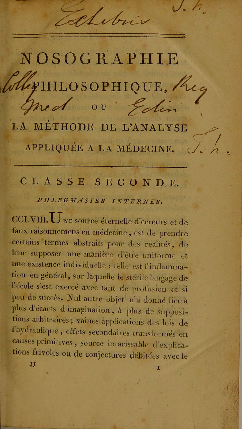 .^Philosophique, Ç^£>/ ou LA MÉTHODE DE L’ANALYSE APPLIQUÉE A LA MÉDECINE, CLASSE SECONDE. P H LE GMASIE S INTERNES. CCLVI1I.X_Tne source éternelle d’erreurs et de faux raisonnemens en médecine , est de prendre certains termes abstraits pour des récités, de leur supposer une manière d être uniforme et une existence individuelle : telle est l’inflamma- tion en general, sur laquelle le stérile langage de 1 école s est exerce avec tant de j^rofusion et si peu de succès. Nul autre objet n’a donné lieu à plus d’écarts d’imagination, à plus de .supposi- tions arbitraires; vaines applications des lois de 1 hydraulique, effets secondaires transformés en causes primitives , source iniarissable d’explica- tions frivoles ou de conjectures débitées avec le