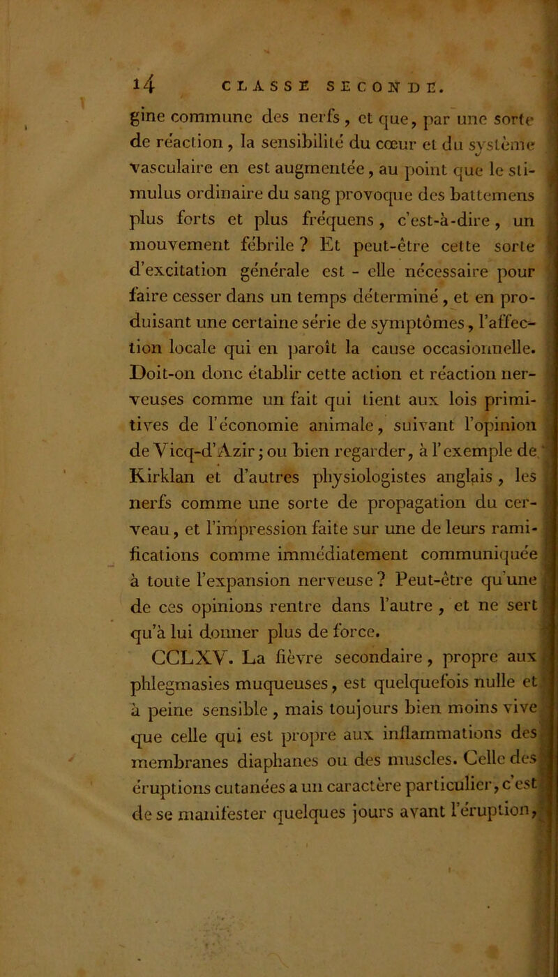 gine commune des nerfs , et que, par'une sorte de re’action, la sensibilité du cœur et du système vasculaire en est augmentée, au point que le sti- mulus ordinaire du sang provoque des battemens plus forts et plus fre'quens, c’est-à-dire, un mouvement fébrile ? Et peut-être celte sorte d’excitation générale est - elle nécessaire pour faire cesser dans un temps déterminé, et en pro- duisant une certaine série de symptômes, l’affec- tion locale qui en paroît la cause occasionnelle. Doit-on donc établir cette action et réaction ner- veuses comme un fait qui tient aux lois primi- tives de l’économie animale, suivant l’opinion de Vicq-d’Azir ; ou bien regarder, à l’exemple de.* Kirklan et d’autres physiologistes anglais , les nerfs comme une sorte de propagation du cer- veau , et l’impression faite sur une de leurs rami- fications comme immédiatement communiquée à toute l’expansion nerveuse ? Peut-être qu’une de ces opinions rentre dans l’autre , et ne sert qu’à lui donner plus de force. CCLXV. La fièvre secondaire, propre aux phlegmasies muqueuses, est quelquefois nulle et à peine sensible , mais toujours bien moins vive que celle qui est propre aux inflammations des membranes diaphanes ou des muscles. Celle des éruptions cutanées a un caractère particulier, c est, de se manifester quelques jours avant 1 éruption I h i ] I