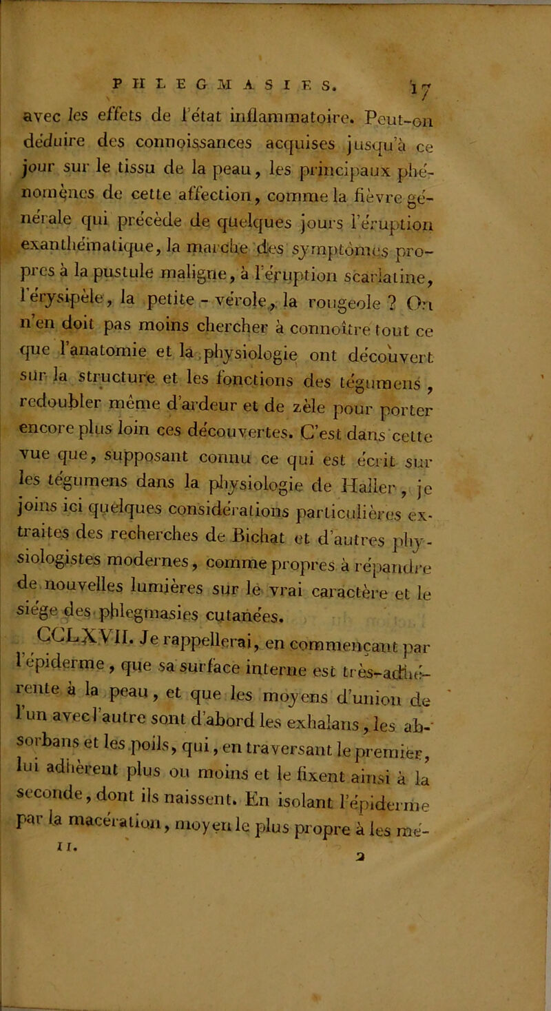 avec les effets de l’e'tat inflammatoire. Peut-on déduire des connoissances acquises jusqu’à ce jour sur le tissu de la peau, les pi incipaux phë- nomqncs de cette affection, comme la fièvre gë- nërale qui prëcède de. quelques jours i’ëruption exanthëmatique, la marcfie des symptômes pro- pies à la pustule maligne, a reruption scarlatine, lerysipèle, la petite - vërole,,; la rougeole ? 0?i n’en doit pas moins chercher à connoître tout ce que l’anatomie et là.pliysiologie ont découvert sür la structure et les fonctions des tëguraens , redoubler meme d ardeur et de zèle pour porter encore plus loin ces decouvertes. C’est dans cette vue que, supposant connu ce qui est écrit sur les tëgumens dans la pliysiologie de Haller , je joins ici quelques considérations particulières ex- traites des recherches de Bichat et d autres phj- siologistes modernes, comme propres à répandre de nouvelles lumières sur le vrai caractère et le siège des.pblegmasies cutanées. GCLXyiI. Je rappellerai, en commençant par i’epiderme , que sa surfàce interne est très-adlié- rente à la peau, et que les moy ens d’union de ' 1 un avec] autre sont d’abord les exhalans, les ab-' sorbans et les poils, qui, en traversant le premier, lui adhèrent plus ou moins et le fixent ainsi à la seconde, dont ils naissent. En isolant répiderrne par fa macération, moyen le plus propre à les raé- IX.