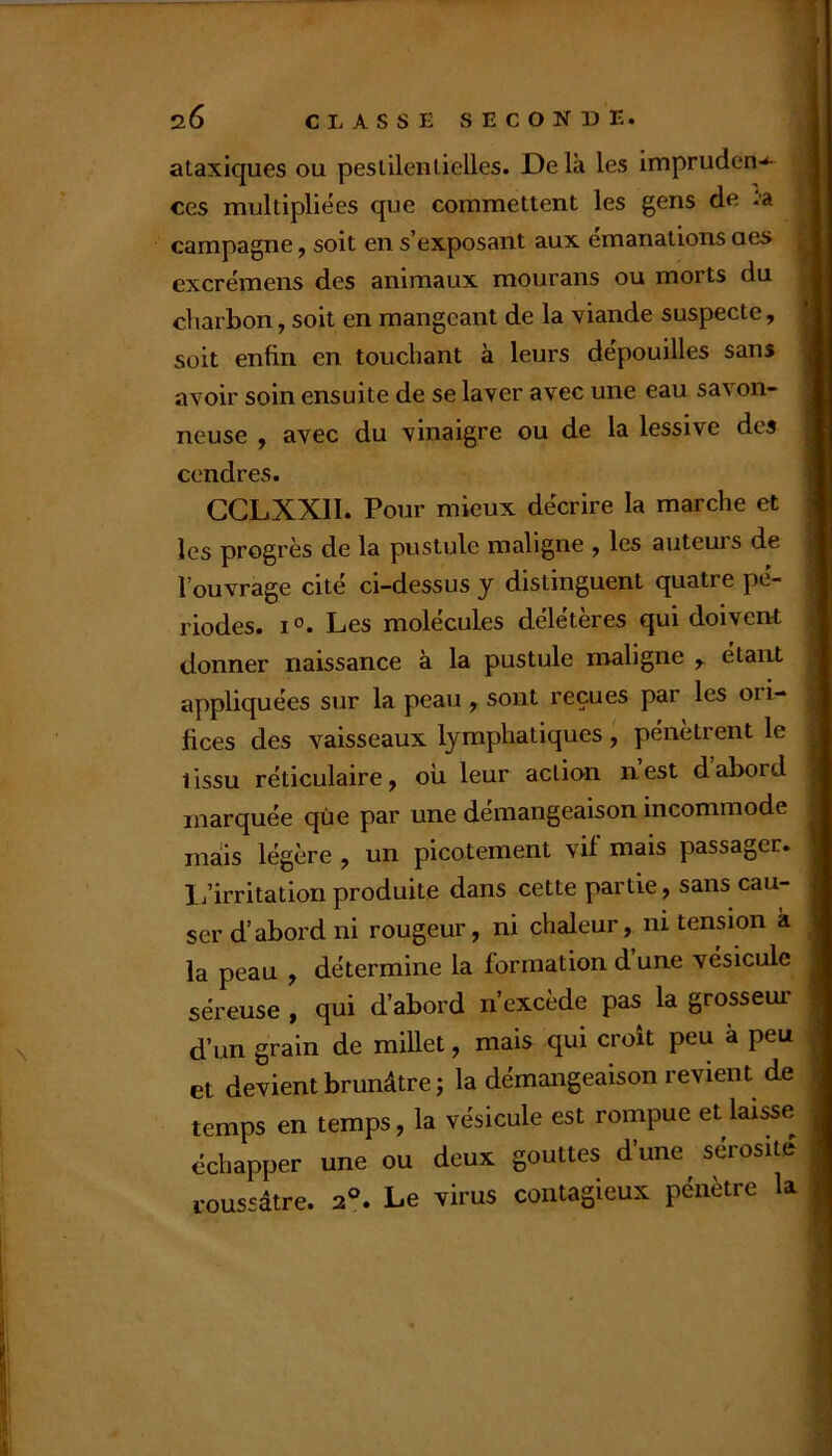 ataxiques ou pestilentielles. Delà les impruden-*- ces multipliées que commettent les gens de ta campagne, soit en s’exposant aux émanations aes excrémens des animaux mourans ou morts du charbon, soit en mangeant de la viande suspecte, soit enfin en touchant à leurs dépouilles sans avoir soin ensuite de se laver avec une eau savon- neuse , avec du vinaigre ou de la lessive des cendres. CGLXXII. Pour mieux décrire la marche et les progrès de la pustule maligne ^ les auteurs de l’ouvrage cité ci-dessus y distinguent quatre pé- riodes. jo. Les molécules délétères qui doivent donner naissance à la pustule maligne ^ étant appliquées sur la peau , sont reçues par les ori- fices des vaisseaux lymphatiques , pénètrent le tissu réticulaire, oii leur action nest dabord marquée que par une démangeaison incommode mais légère , un picotement vif mais passager, li’irritation produite dans cette partie, sans cau- ser d’abord ni rougeur, ni chaleur, ni tension k la peau , détermine la formation d une vésicule séreuse , qui d’abord n’excède pas la grosseur d’un grain de millet, mais qui croit peu à peu et devient brunâtre; la démangeaison revient de temps en temps, la vésicule est rompue et laisse échapper une ou deux gouttes d’une sérosité roussâtre. 2°. Le virus contagieux pénètre la