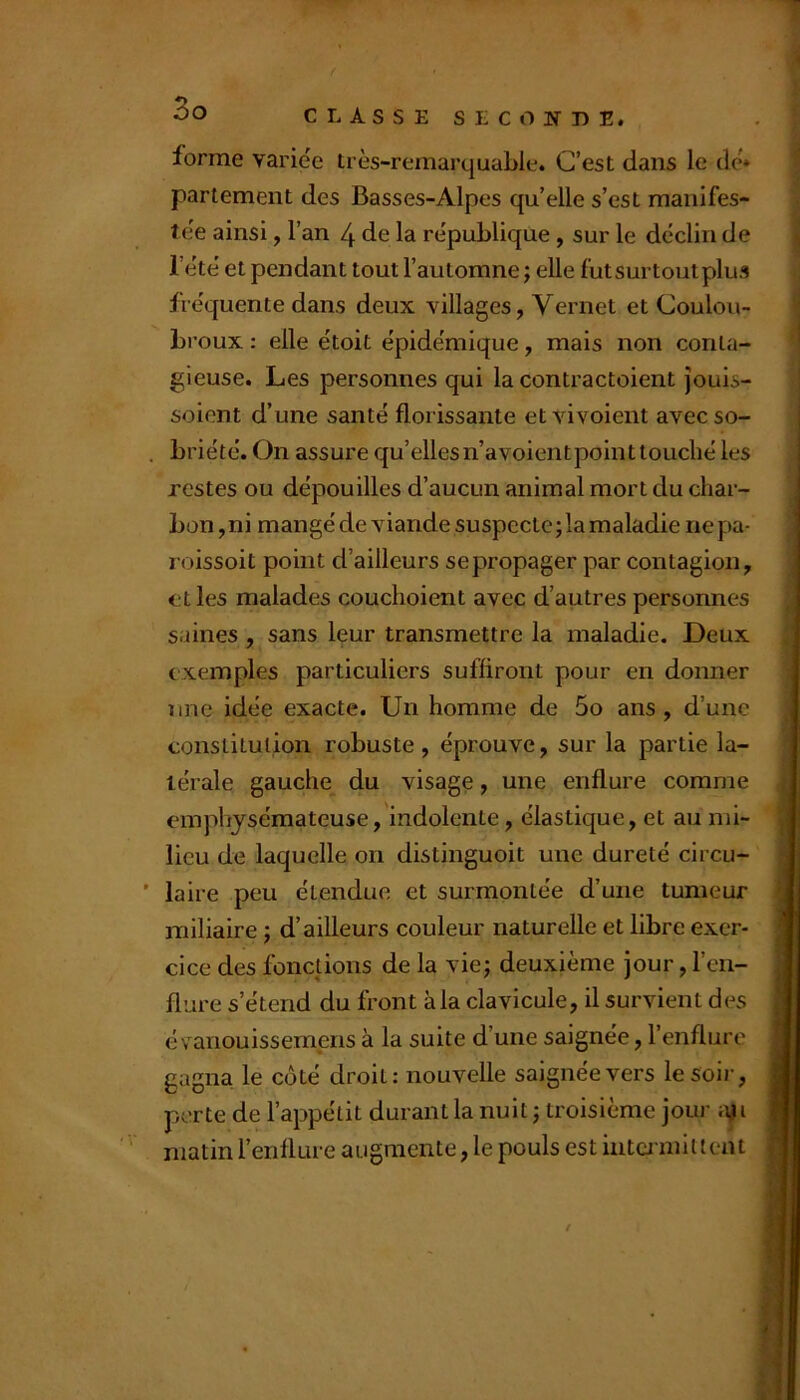 forme varice très-remarquable. C’est dans le de'* parlement des Basses-Alpes qu’elle s’est manifes- te'e ainsi, l’an 4 de la république , sur le déclin de l’été et pendant tout l’automne ; elle fut surtout plus fréquente dans deux villages, Vernet et Coulou- broux : elle étoit épidémique, mais non conta- gieuse. Les personnes qui la contractoient jouis- soient d’une santé florissante et vivoient avecso- , briété. On assure qu’elles n’avoientpoint touché les restes ou dépouilles d’aucun animal mort du char- bon, ni mangé de viande suspecte; la maladie ne pa- loissoit point d’ailleurs se propager par contagion, elles malades couchoient avec d’autres personnes saines , sans leur transmettre la maladie. Deux exemples particuliers suffiront pour en donner une idée exacte. Un homme de 5o ans , d’une constitution robuste, éprouve, sur la partie la- térale gauche du visage, une enflure comme emphysémateuse, indolente, élastique, et au mi- lieu de laquelle on distinguoit une dureté circu- ’ laire peu étendue et surmontée d’une tumeur miliaire ; d’ailleurs couleur naturelle et libre exer- cice des fonctions de la vie; deuxième jour, l’en- flure s’étend du front à la clavicule, il survient des évanouissemens à la suite d’une saignée, l’enflure gagna le côté droit: nouvelle saignée vers le soir, perte de l’appétit durant la nuit ; troisième jour a^i matin l’enflure augmente, le pouls est intermittent