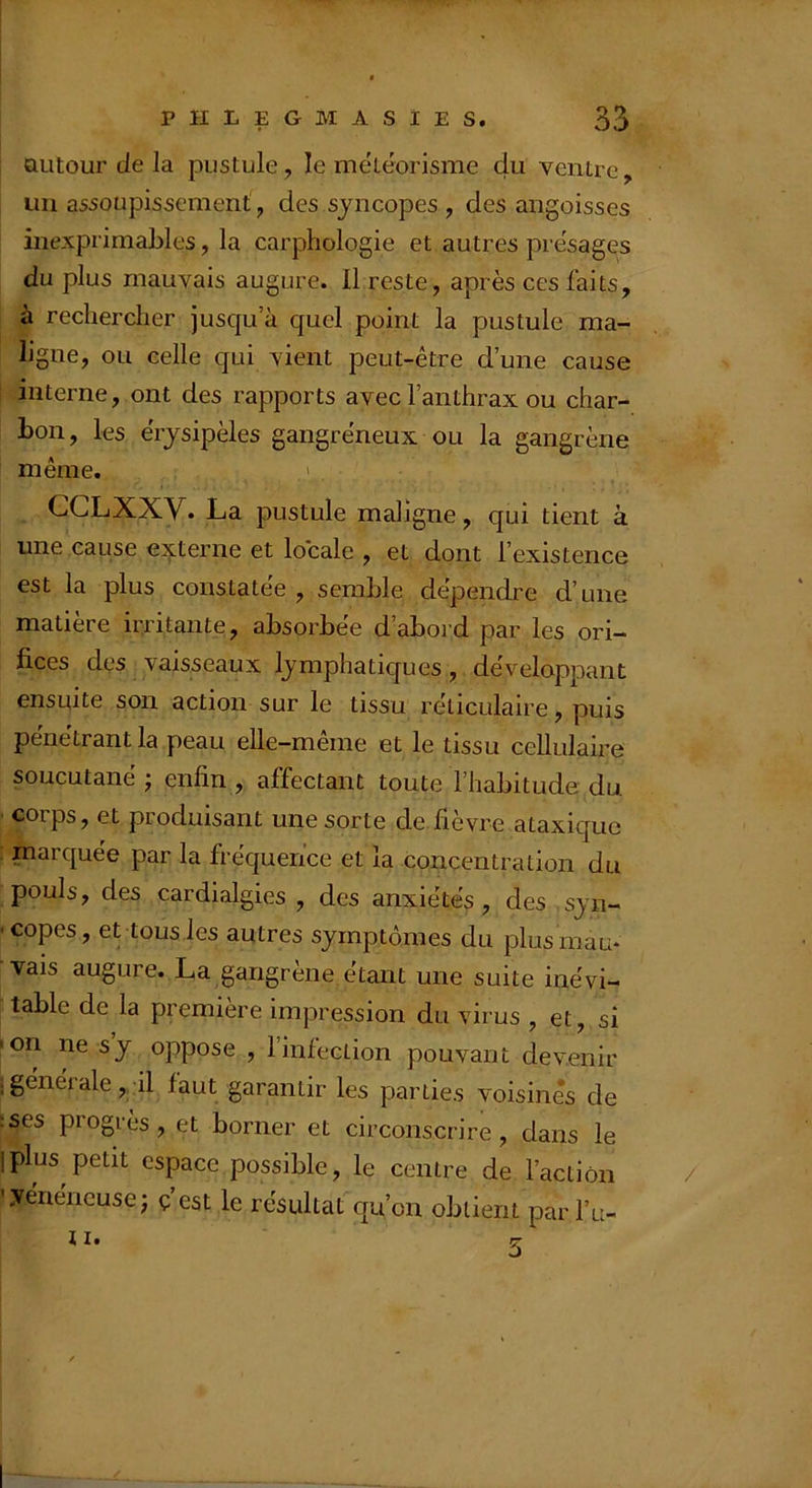 ! autour de la pustule, le meteorisme du ventre, un assoupissement, des syncopes , des angoisses inexprimables, la carphologie et autres présagés du plus mauvais augure. Il reste, après ces faits, à rechercher jusqu’à quel point la pustule ma- ligne, ou celle qui vient peut-être d’une cause interne, ont des rapports avec l’anthrax ou char- bon, les érysipèles gangréneux ou la gangrène même. ' CCLXXV. La pustule maligne, qui tient à une cause externe et locale , et dont l’existence est la plus constatée , semble dépendre d’une matière irritante, absorbée d’abord par les ori- fices des vaisseaux lymphatiques, développant ensuite son action sur le tissu reticulaire, puis pénétrant la peau elle-même et le tissu cellulaire soucutané ; enfin , affectant toute l’habitude du corps, et produisant une sorte de fièvre ataxique marquée par la fréquence et la concentration du pouls, des cardialgies , des anxiétés, des syn- ■copes, et tous les autres symptômes du plus mau- vais augure. La gangrène étant une suite inévi- table de la première impression du virus , et, si •on ne s y oppose , l’infection pouvant devenir ; générale, il faut garantir les parties voisines de :ses progrès, et borner et circonscrire, dans le iplus petit espace possible, le centre de l’action ’ .vénéneuseJ ç est le résultat qu’on obtient par l’u-