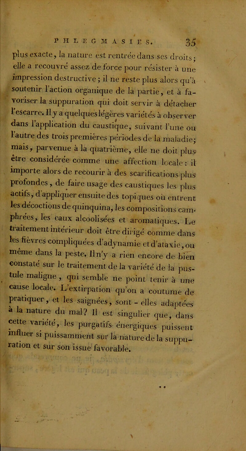 plus exacte, la nature est reiitrëedans ses droits; elle a recouvre assez de force pour résister à une impression destructive ; il ne reste plus alors qu a soutenir 1 action organique de la partie, et à fa- voriser la suppuration qui doit servir à détacher 1 escarre. Il j a quelques légères varie'tës à observer dans 1 application du caustique, suivant l’une ou l’autre des trois premières périodes de la maladie; mais, parvenue à la quatrième, elle ne doit plus être considérée comme une affection locale : il importe alors de recourir à des scarifications plus profondes, de faire usage des caustiques les plus actifs, d appliquer ensuite des topiques où entrent les décoctions de quinquina, les compositions cam- phrées , les eaux alcoolisées et aromatiques. Le traitement intérieur doit être dii igé comme dans ks fièvres compliquées d’adjnamie et d’ataxie, ou même dans la peste. Iln’j a rien encore de hwn constate sur le traitement delà variété de la pus- tule maligne , qui semble ne point tenir à une cause locale. L’extirpation qu’on a coutume de pratiquer, et les saignées, sont - elles adaptées à la nature du mal? Il est singulier que, dans cette variété, les purgatifs énergiques puissent influer si puissamment sur la nature de la suppu- ration et sur son issue favorable.