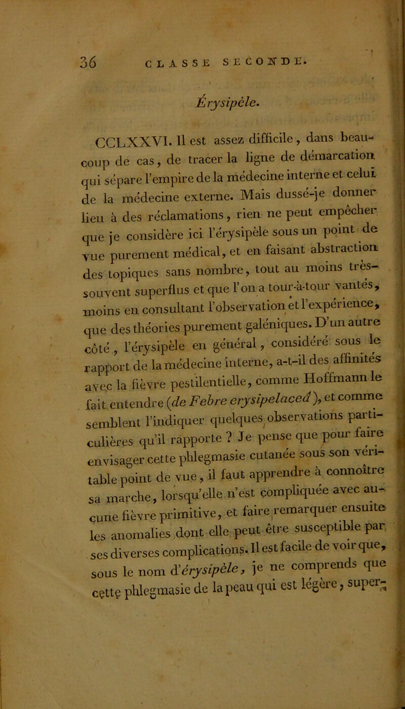 Érysipèle. CCLXXVI. Il est assez difficile , dans beau- coup de cas, de tracer la ligne de démarcatioii qui sépare l’empire de la médecine interne et celui de la médecine externe. Mais dussé-je donner lieu à des réclamations, rien ne peut empêcher que je considère ici l’érysipèle sous un point de vue purement médical, et en faisant abstraction; des topiques sans nombre, tout au moins très- souvent superflus et que l’on a tour-k-tour vantes, moins en consultant l’observation et l’expérience, que des théories purement galéniques. D’un autre côté, l’érysipèle en général, considéré sous le rapport de la médecine interne, a-t-il des affinités ave.c la fièvre pestilentielle, comme Hoffmann le Ihit entendre {de Fehre erysipelaceâ), et comme semblent l’indiquer quelques observations parti- culières qu’il rapporte ? Je pense que pour faire envisager cette phlegmasie cutanée sous son véri- table point de vue, il faut apprendre à connoître sa marche, lorsqu’elle n’est compliquée avec au- cune fièvre primitive, et faire remarquer ensuite les anomalies dont elle peut être susceptible par. ses diverses complications. H est facile de voir que, sous le nom èèérysipèle, je ne comprends que cçttç phlegmasie de la peau qui est légèic, super-